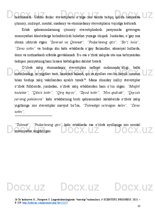 hisoblanadi.   Ushbu   fanlar   stereotiplarni   o ziga   xos   tarzda   tadqiq   qilishi   natijasidaʻ
ijtimoiy, muloqot, mental, madaniy va etnomadaniy stereotiplarni vujudga keltiradi. 
Ertak   qahramonlarining   ijtimoiy   stereotiplashish   jarayonida   geterogen
xususiyatlari klasterlarga birlashtirilish holatlari yuzaga chiqadi. Jumladan, o gay ona	
ʻ
obrazi   ishtirok   etgan   “Zumrad   va   Qimmat”,   “Podachining   qizi”,   “Bo z   bola”,
ʻ
“Dono   xotin”   va   boshqa   shu   kabi   ertaklarda   o gay   farzandlar,   aksariyat   hollarda,	
ʻ
dono va mehnatkash sifatida gavdalanadi. Bu esa o zbek xalqida ota-ona tarbiyasidan	
ʻ
tashqari jamiyatning ham hissasi kattaligidan dalolat beradi. 
O zbek   xalqi   etnomadaniy   stereotiplari   nafaqat   mehmondo stligi,   balki	
ʻ ʻ
mehribonligi, er-yigitlari tanti, hamiyati baland, qiz va ayollari esa ibo-hayoli, nomusi
bilan   boshqa   xalq   vakillaridan   ajralib   turadi 26
.   Mana   shunday   milliy   stereotiplar
o zbek   folklorida,   jumladan,   o zbek   xalq   ertaklaridan   ham   o rin   olgan.  	
ʻ ʻ ʻ “Muqbil
toshotar”,   “Qilich   botir”,   “Qirq   kuyov”,   “Ziyod   botir”,   “Non   qudrati”,   “Quyosh
y е rning   pahlavoni”   kabi   ertaklarning   bosh   qahramonlari   xarakterida   o zbek   xalqi	
ʻ
yigitlariga   xos   stereotiplar   mavjud   bo lsa,	
ʻ   “Tuhmatga   uchragan   kelin”,   “Dono
xotin”, 
 
“Tuhmat”,   “Podachining   qizi”   kabi   ertaklarda   esa   o zbek   ayollariga   xos   mental	
ʻ
xususiyatlar singdirilgan. 
26  To lanboyeva G., Yusupova S. Lingvokulturologiyada “stereotip” tushunchasi. // SCIENTIFIC PROGRESS. 	
ʻ 2023. –
P. 329.  http://sjifactor.com/passport.php?id=22257    
33 