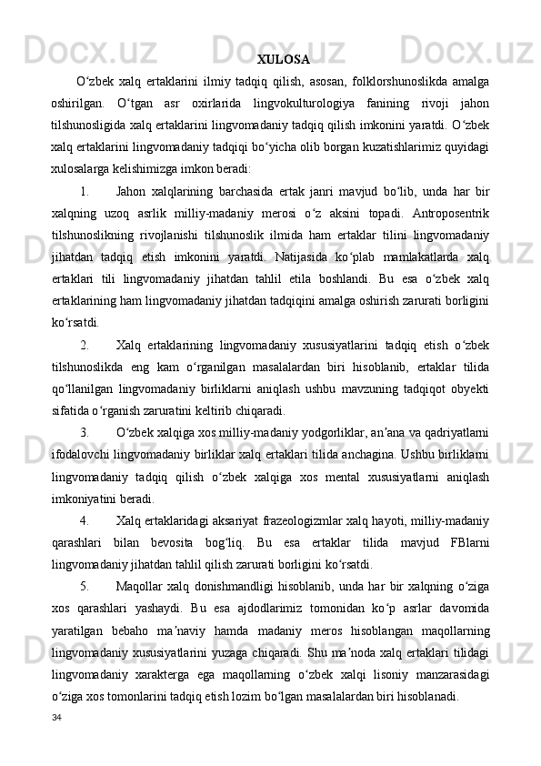 XULOSA 
O zbek   xalq   ertaklarini   ilmiy   tadqiq   qilish,   asosan,   folklorshunoslikda   amalgaʻ
oshirilgan.   O tgan   asr   oxirlarida   lingvokulturologiya   fanining   rivoji   jahon	
ʻ
tilshunosligida xalq ertaklarini lingvomadaniy tadqiq qilish imkonini yaratdi. O zbek	
ʻ
xalq ertaklarini lingvomadaniy tadqiqi bo yicha olib borgan kuzatishlarimiz quyidagi	
ʻ
xulosalarga kelishimizga imkon beradi: 
1. Jahon   xalqlarining   barchasida   ertak   janri   mavjud   bo lib,   unda   har   bir	
ʻ
xalqning   uzoq   asrlik   milliy-madaniy   merosi   o z   aksini   topadi.   Antroposentrik	
ʻ
tilshunoslikning   rivojlanishi   tilshunoslik   ilmida   ham   ertaklar   tilini   lingvomadaniy
jihatdan   tadqiq   etish   imkonini   yaratdi.   Natijasida   ko plab   mamlakatlarda   xalq	
ʻ
ertaklari   tili   lingvomadaniy   jihatdan   tahlil   etila   boshlandi.   Bu   esa   o zbek   xalq	
ʻ
ertaklarining ham lingvomadaniy jihatdan tadqiqini amalga oshirish zarurati borligini
ko rsatdi. 	
ʻ
2. Xalq   ertaklarining   lingvomadaniy   xususiyatlarini   tadqiq   etish   o zbek	
ʻ
tilshunoslikda   eng   kam   o rganilgan   masalalardan   biri   hisoblanib,   ertaklar   tilida	
ʻ
qo llanilgan   lingvomadaniy   birliklarni   aniqlash   ushbu   mavzuning   tadqiqot   obyekti	
ʻ
sifatida o rganish zaruratini keltirib chiqaradi. 	
ʻ
3. O zbek xalqiga xos milliy-madaniy yodgorliklar, an ana va qadriyatlarni	
ʻ ʼ
ifodalovchi lingvomadaniy birliklar xalq ertaklari tilida anchagina. Ushbu birliklarni
lingvomadaniy   tadqiq   qilish   o zbek   xalqiga   xos   mental   xususiyatlarni   aniqlash	
ʻ
imkoniyatini beradi. 
4. Xalq ertaklaridagi aksariyat frazeologizmlar xalq hayoti, milliy-madaniy
qarashlari   bilan   bevosita   bog liq.   Bu   esa   ertaklar   tilida   mavjud   FBlarni
ʻ
lingvomadaniy jihatdan tahlil qilish zarurati borligini ko rsatdi. 	
ʻ
5. Maqollar   xalq   donishmandligi   hisoblanib,   unda   har   bir   xalqning   o ziga	
ʻ
xos   qarashlari   yashaydi.   Bu   esa   ajdodlarimiz   tomonidan   ko p   asrlar   davomida	
ʻ
yaratilgan   bebaho   ma naviy   hamda   madaniy   meros   hisoblangan   maqollarning	
ʼ
lingvomadaniy xususiyatlarini  yuzaga  chiqaradi. Shu ma noda xalq ertaklari  tilidagi	
ʼ
lingvomadaniy   xarakterga   ega   maqollarning   o zbek   xalqi   lisoniy   manzarasidagi	
ʻ
o ziga xos tomonlarini tadqiq etish lozim bo lgan masalalardan biri hisoblanadi. 	
ʻ ʻ
34  
  