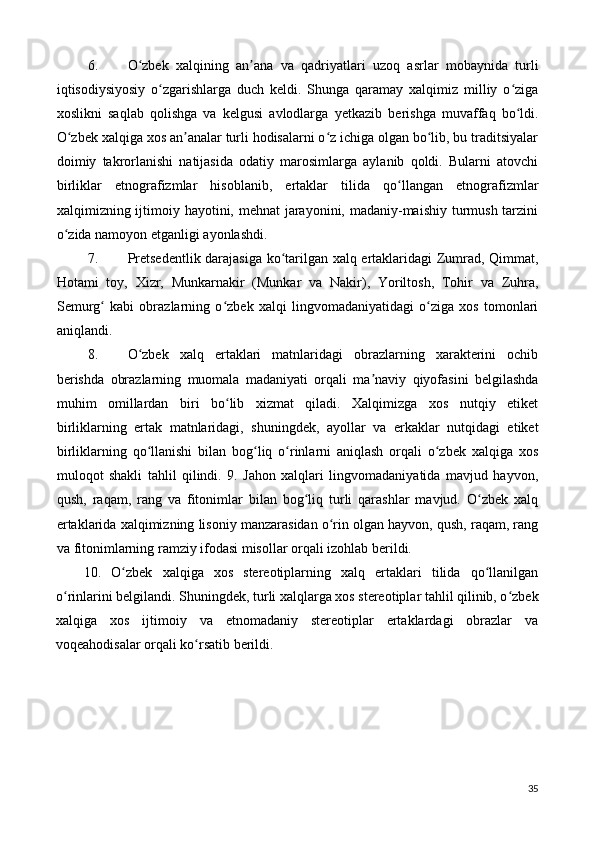 6. O zbek   xalqining   an ana   va   qadriyatlari   uzoq   asrlar   mobaynida   turliʻ ʼ
iqtisodiysiyosiy   o zgarishlarga   duch   keldi.   Shunga   qaramay   xalqimiz   milliy   o ziga	
ʻ ʻ
xoslikni   saqlab   qolishga   va   kelgusi   avlodlarga   y е tkazib   berishga   muvaffaq   bo ldi.	
ʻ
O zbek xalqiga xos an analar turli hodisalarni o z ichiga olgan bo lib, bu traditsiyalar	
ʻ ʼ ʻ ʻ
doimiy   takrorlanishi   natijasida   odatiy   marosimlarga   aylanib   qoldi.   Bularni   atovchi
birliklar   etnografizmlar   hisoblanib,   ertaklar   tilida   qo llangan   etnografizmlar	
ʻ
xalqimizning ijtimoiy hayotini, mehnat jarayonini, madaniy-maishiy turmush tarzini
o zida namoyon etganligi ayonlashdi. 	
ʻ
7. Pretsedentlik darajasiga ko tarilgan xalq ertaklaridagi Zumrad, Qimmat,	
ʻ
Hotami   toy,   Xizr,   Munkarnakir   (Munkar   va   Nakir),   Yoriltosh,   Tohir   va   Zuhra,
Semurg   kabi   obrazlarning   o zbek   xalqi   lingvomadaniyatidagi   o ziga   xos   tomonlari	
ʻ ʻ ʻ
aniqlandi. 
8. O zbek   xalq   ertaklari   matnlaridagi   obrazlarning   xarakterini   ochib	
ʻ
berishda   obrazlarning   muomala   madaniyati   orqali   ma naviy   qiyofasini   belgilashda	
ʼ
muhim   omillardan   biri   bo lib   xizmat   qiladi.   Xalqimizga   xos   nutqiy   etiket	
ʻ
birliklarning   ertak   matnlaridagi,   shuningdek,   ayollar   va   erkaklar   nutqidagi   etiket
birliklarning   qo llanishi   bilan   bog liq   o rinlarni   aniqlash   orqali   o zbek   xalqiga   xos	
ʻ ʻ ʻ ʻ
muloqot   shakli   tahlil   qilindi.   9.   Jahon   xalqlari   lingvomadaniyatida   mavjud   hayvon,
qush,   raqam,   rang   va   fitonimlar   bilan   bog liq   turli   qarashlar   mavjud.   O zbek   xalq	
ʻ ʻ
ertaklarida xalqimizning lisoniy manzarasidan o rin olgan hayvon, qush, raqam, rang	
ʻ
va fitonimlarning ramziy ifodasi misollar orqali izohlab berildi. 
10.   O zbek   xalqiga   xos   stereotiplarning   xalq   ertaklari   tilida   qo llanilgan	
ʻ ʻ
o rinlarini belgilandi. Shuningdek, turli xalqlarga xos stereotiplar tahlil qilinib, o zbek	
ʻ ʻ
xalqiga   xos   ijtimoiy   va   etnomadaniy   stereotiplar   ertaklardagi   obrazlar   va
voqeahodisalar orqali ko rsatib berildi.	
ʻ  
 
 
 
 
 
35 