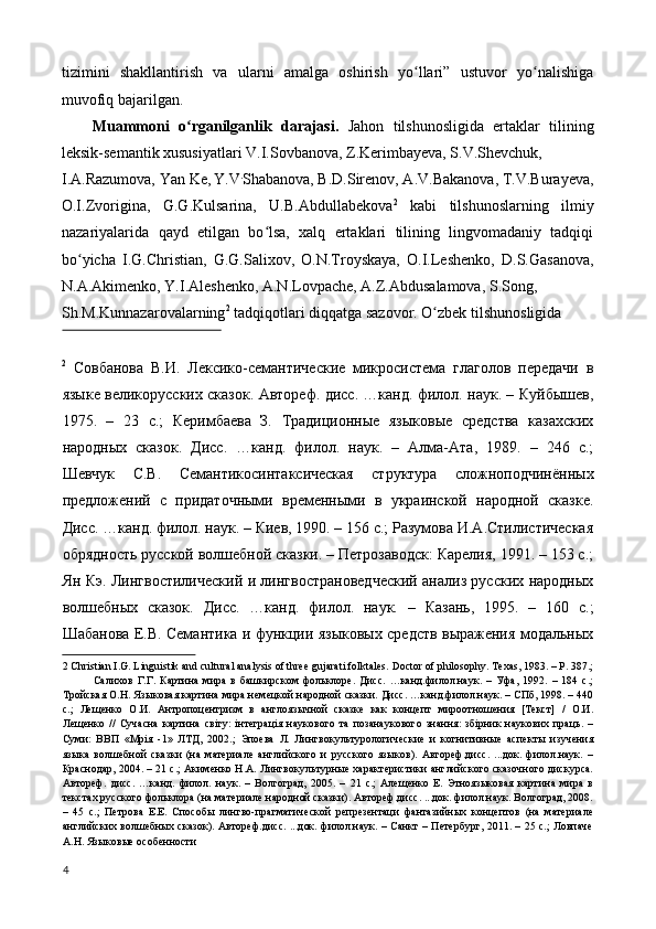 tizimini   shakllantirish   va   ularni   amalga   oshirish   yo llari”   ustuvor   yo nalishigaʻ ʻ
muvofiq bajarilgan. 
Muammoni   o rganilganlik   darajasi.	
ʻ   Jahon   tilshunosligida   ertaklar   tilining
leksik-semantik xususiyatlari V.I.Sovbanova, Z.Kerimbayeva, S.V.Shevchuk, 
I.A.Razumova, Yan Ke,  
Y.V .
Shabanova, B.D.Sirenov, A.V.Bakanova, T.V.Burayeva,
O.I.Zvorigina,   G.G.Kulsarina,   U.B.Abdullabekova 2
  kabi   tilshunoslarning   ilmiy
nazariyalarida   qayd   etilgan   bo lsa,   xalq   ertaklari   tilining   lingvomadaniy   tadqiqi	
ʻ
bo yicha   I.G.Christian,   G.G.Salixov,   O.N.Troyskaya,   O.I.Leshenko,   D.S.Gasanova,	
ʻ
N.A.Akimenko, Y.I.Aleshenko, A.N.Lovpache, A.Z.Abdusalamova, S.Song, 
Sh.M.Kunnazarovalarning 2
 tadqiqotlari diqqatga sazovor.  O zbek tilshunosligida 	
ʻ
 
2
  Совбанова   В.И.   Лексико-семантические   микросистема   глаголов   передачи   в
языке великорусских сказок. Автореф. дисc. …канд. филол. наук. – Куйбышев,
1975.   –   23   с.;   Керимбаева   З.   Традиционные   языковые   средства   казахских
народных   сказок.   Дисc.   …канд.   филол.   наук.   –   Алма-Ата,   1989.   –   246   с.;
Шевчук   С.В.   Семантикосинтаксическая   структура   сложноподчинённых
предложений   с   придаточными   временными   в   украинской   народной   сказке.
Дисc. …канд. филол. наук. – Киев, 1990. – 156 с.; Разумова И.А.Стилистическая
обрядность русской волшебной сказки. – Петрозаводск: Карелия, 1991. – 153 с.;
Ян Кэ. Лингвостилический и лингвострановедческий анализ русских народных
волшебных   сказок.   Дисc.   …канд.   филол.   наук.   –   Казань,   1995.   –   160   с.;
Шабанова Е.В. Семантика и функции языковых средств выражения модальных
2  Christian I.G. Linguistik and cultural analysis of three gujarati folktales.  Doctor of philosophy. Texas, 1983. – P. 387.;
Салихов   Г.Г.   Картина   мира   в   башкирском   фольклоре.   Дисс.   …канд.филол.наук.   –   Уфа,   1992.   –   184   с.;
Тройская О.Н. Языковая картина мира немецкой народной сказки. Дисс. …канд.филол.наук. – СПб, 1998. – 440
с.;   Лещенко   О.И.   Антропоцентризм   в   англоязычной   сказке   как   концепт   мироотношения   [Текст]   /   О.И.
Лещенко   //   Сучасна   картина   світу:   інтеграція   наукового   та   позанаукового   знання:   збірник   наукових   праць.   –
Суми:   ВВП   «Мрія   -1»   ЛТД,   2002.;   Эпоева   Л.   Лингвокультурологические   и   когнитивные   аспекты   изучения
языка   волшебной   сказки   (на   материале   английского   и   русского   языков).   Автореф.дисс.   ...док.   филол.наук.   –
Краснодар, 2004. – 21 c.; Акименко Н.А. Лингвокультурные характеристики английского сказочного дискурса.
Автореф.   дисс.   …канд.   филол.   наук.   –   Волгоград,   2005.   –   21   с.;   Алещенко   Е.   Этноязыковая   картина   мира   в
текстах русского фольклора (на материале народной сказки). Автореф.дисс. ...док. филол.наук. Волгоград, 2008.
–   45   c.;   Петрова   Е.Е.   Способы   лингво-прагматической   репрезентaци   фантазийных   концептов   (на   материале
английских волшебных сказок). Автореф.дисс. ...док. филол.наук. – Санкт – Петербург, 2011. – 25 c.;  Ловпаче
А.Н. Языковые особенности 
 
4
  