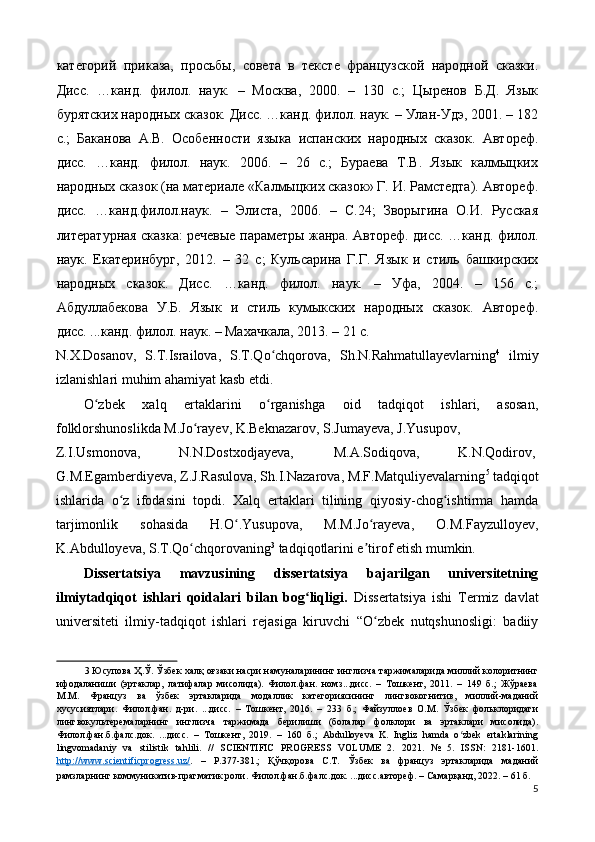 категорий   приказа,   просьбы,   совета   в   тексте   французской   народной   сказки.
Дисc.   …канд.   филол.   наук.   –   Москва,   2000.   –   130   с.;   Цыренов   Б.Д.   Язык
бурятских народных сказок. Дисc. …канд. филол. наук. – Улан-Удэ, 2001. – 182
с.;   Баканова   А.В.   Особенности   языка   испанских   народных   сказок.   Автореф.
дисc.   …канд.   филол.   наук.   2006.   –   26   с.;   Бураева   Т.В.   Язык   калмыцких
народных сказок (на материале «Калмыцких сказок» Г. И. Рамстедта). Автореф.
дисc.   …канд.филол.наук.   –   Элиста,   2006.   –   C.24;   Зворыгина   О.И.   Руccкая
литературная сказка: речевые параметры жанра. Автореф. дисс. …канд. филол.
наук.   Екатеринбург,   2012.   –   32   c;   Кульсарина   Г.Г.   Язык   и   стиль   башкирских
народных   сказок.   Дисс.   …канд.   филол.   наук.   –   Уфа,   2004.   –   156   с.;
Абдуллабекова   У.Б.   Язык   и   стиль   кумыкских   народных   сказок.   Автореф.
дисс. ...канд. филол. наук. – Махачкала, 2013. – 21 с. 
N.X.Dosanov,   S.T.Israilova,   S.T.Qo chqorova,   Sh.N.Rahmatullayevlarningʻ 4
  ilmiy
izlanishlari muhim ahamiyat kasb etdi. 
O zbek   xalq   ertaklarini   o rganishga   oid   tadqiqot   ishlari,   asosan,	
ʻ ʻ
folklorshunoslikda M.Jo rayev, K.Beknazarov, S.Jumayeva, J.Yusupov, 	
ʻ
Z.I.Usmonova,  N.N.Dostxodjayeva,  M.A.Sodiqova,  K.N.Qodirov, 
G.M.Egamberdiyeva, Z.J.Rasulova, Sh.I.Nazarova, M.F.Matquliyevalarning 5
 tadqiqot
ishlarida   o z   ifodasini   topdi.   Xalq   ertaklari   tilining   qiyosiy-chog ishtirma   hamda	
ʻ ʻ
tarjimonlik   sohasida   H.O .Yusupova,   M.M.Jo rayeva,   O.M.Fayzulloyev,	
ʻ ʻ
K.Abdulloyeva, S.T.Qo chqorovaning	
ʻ 3
 tadqiqotlarini e tirof etish mumkin. 	ʼ
Dissertatsiya   mavzusining   dissertatsiya   bajarilgan   universitetning
ilmiytadqiqot   ishlari   qoidalari   bilan   bog liqligi.	
ʻ   Dissertatsiya   ishi   Termiz   davlat
universiteti   ilmiy-tadqiqot   ishlari   rejasiga   kiruvchi   “O zbek   nutqshunosligi:   badiiy	
ʻ
3  Юсупова Ҳ.Ў. Ўзбек халқ оғзаки насри намуналарининг инглизча таржималарида миллий колоритнинг
ифодаланиши   (эртаклар,   латифалар   мисолида).   Филол.фан.   номз...дисс.   –   Тошкент,   2011.   –   149   б.;   Жўраева
М.М.   Француз   ва   ўзбек   эртакларида   модаллик   категориясининг   лингвокогнитив,   миллий-маданий
хусусиятлари.   Филол.фан.   д-ри.   ...дисс.   –   Тошкент,   2016.   –   233   б.;   Файзуллоев   О.М.   Ўзбек   фольклоридаги
лингвокультеремаларнинг   инглизча   таржимада   берилиши   (болалар   фолклори   ва   эртаклари   мисолида).
Филол.фан.б.фалс.док.   ...дисс.   –   Тошкент,   2019.   –   160   б.;   Abdulloyeva   K.   Ingliz   hamda   o zbek   еrtaklarining	
ʻ
lingvomadaniy   va   stilistik   tahlili.   //   SCIENTIFIC   PROGRESS   VOLUME   2.   2021.   №   5.   ISSN:   2181-1601.
http    ://    www    .   scientificprogress    .   uz    /   .   –   P.377-381.;   Қўчқорова   С.Т.   Ўзбек   ва   француз   эртакларида   маданий
рамзларнинг коммуникатив-прагматик роли. Филол.фан.б.фалс.док. ...дисс.автореф. – Cамарқанд, 2022. – 61 б.  
5 