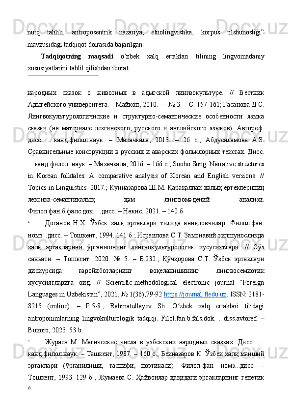 nutq   tahlili,   antroposentrik   nazariya,   etnolingvistika,   korpus   tilshunosligi”
mavzusidagi tadqiqot doirasida bajarilgan. 
Tadqiqotning   maqsadi   o zbek   xalq   ertaklari   tilining   lingvomadaniyʻ
xususiyatlarini tahlil qilishdan iborat. 
 
народных   сказок   о   животных   в   адыгской   лингвокультуре.   //   Вестник
Адыгейского университета. – Майкоп, 2010. — № 3. – С. 157-161; Гасанова Д.С.
Лингвокультурологичиские   и   структурно-семантические   особенности   языка
сказки   (на   материале   лезгинского,   русского   и   английского   языков).   Автореф.
дисс.   …канд.филол.наук.   –   Махачкала,   2013.   –   26   с.;   Абдусаламова   А.З.
Сравнительные конструкции в русских и аварских фольклорных текстах. Дисс .
… канд . филол .  наук . –  Махачкала , 2016. – 166  с .; Sooho Song. Narrative structures
in   Korean   folktales:   A   comparative   analysis   of   Korean   and   English   versions.   //
Topics in Linguistics. 2017.;   Кунназарова   Ш . М .  Қарақалпак   халық   ертеклериниң
лексика - семантикалық   ҳәм   лингвомәдений   анализи .
Филол.фан.б.фалс.док. ...дисс. – Нөкис, 2021. – 140 б. 
4
Досанов   Н.Х.   Ўзбек   халқ   эртаклари   тилида   аниқловчилар.   Филол.фан.
номз...дисс. – Тошкент, 1994. 141 б.; Исраилова С.T. Замонавий тилшуносликда
халқ   эртакларини   ўрганишнинг   лингвокультурологик   хусусиятлари.   //   Сўз
санъати.   –   Тошкент:   2020.   №   5.   –   Б.232.;   Қўчқорова   С.Т.   Ўзбек   эртаклари
дискурсида   ғаройиботларнинг   воқеланишининг   лингвосемиотик
хусусиятларига   оид.   //   Scientific-methodological   еlectronic   journal   “Foreign
Languages in Uzbekistan”, 2021, № 1(36),79-92  https://journal.fledu.uz .   ISSN: 2181-
8215   (online).   –   P.5-8.;   Rahmatullayev   Sh.   O zbek   xalq   ertaklari   tilidagi	
ʻ
antroponimlarning   lingvokulturologik   tadqiqi.   Filol.fan.b.fals.dok.   ...diss.avtoref.   –
Buxoro, 2023. 53 b. 
5
Жураев   М.   Магические   числа   в   узбекских   народных   сказках:   Дисс.   …
канд.филол.наук. – Ташкент, 1987. – 160 с.; Бекназаров  К. Ўзбек халқ маиший
эртаклари   (ўрганилиши,   таснифи,   поэтикаси).   Филол.фан.   номз...дисс.   –
Тошкент,   1993.  129   б.;   Жумаева   С.   Ҳайвонлар  ҳақидаги   эртакларнинг   генетик
6
  