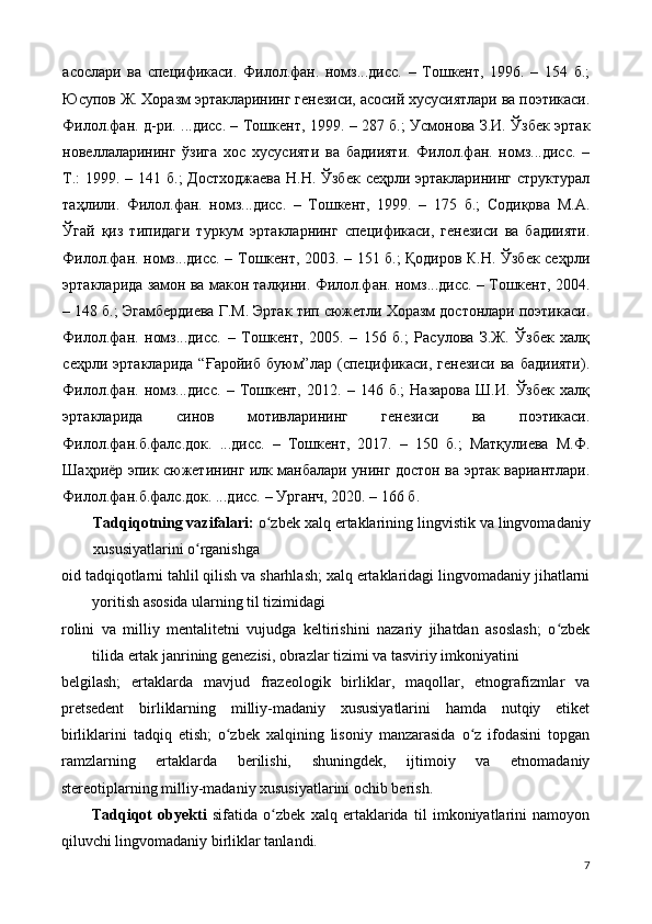 асослари   ва   cпецификаси.   Филол.фан.   номз...дисс.   –   Тошкент,   1996.   –   154   б.;
Юсупов Ж. Хоразм эртакларининг генезиси, асосий хусусиятлари ва поэтикаси.
Филол.фан. д-ри. ...дисс. – Тошкент, 1999. – 287 б.; Усмонова З.И. Ўзбек эртак
новеллаларининг   ўзига   хос   хусусияти   ва   бадиияти.   Филол.фан.   номз...дисс.   –
Т.:  1999. – 141 б.;  Достходжаева  Н.Н. Ўзбек  сеҳрли эртакларининг структурал
таҳлили.   Филол.фан.   номз...дисс.   –   Тошкент,   1999.   –   175   б.;   Содиқова   М.А.
Ўгай   қиз   типидаги   туркум   эртакларнинг   cпецификаси,   генезиси   ва   бадиияти.
Филол.фан. номз...дисс. – Тошкент, 2003. – 151 б.; Қодиров К.Н. Ўзбек сеҳрли
эртакларида замон ва макон талқини. Филол.фан. номз...дисс. – Тошкент, 2004.
– 148 б.; Эгамбердиева Г.М. Эртак тип сюжетли Хоразм достонлари поэтикаси.
Филол.фан.   номз...дисс.   –   Тошкент,   2005.   –   156   б.;   Расулова   З.Ж.   Ўзбек   халқ
сеҳрли   эртакларида   “Ғаройиб   буюм”лар   (cпецификаси,   генезиси   ва   бадиияти).
Филол.фан.   номз...дисс.   –   Тошкент,   2012.   –   146   б.;   Назарова   Ш.И.   Ўзбек   халқ
эртакларида   синов   мотивларининг   генезиси   ва   поэтикаси.
Филол.фан.б.фалс.док.   ...дисс.   –   Тошкент,   2017.   –   150   б.;   Матқулиева   М.Ф.
Шаҳриёр эпик сюжетининг илк манбалари унинг достон ва эртак вариантлари.
Филол.фан.б.фалс.док. ...дисс. – Урганч, 2020. – 166 б. 
Tadqiqotning vazifalari:  o zbek xalq ertaklarining lingvistik va lingvomadaniyʻ
xususiyatlarini o rganishga 	
ʻ
oid tadqiqotlarni tahlil qilish va sharhlash; xalq ertaklaridagi lingvomadaniy jihatlarni
yoritish asosida ularning til tizimidagi 
rolini   va   milliy   mentalitetni   vujudga   keltirishini   nazariy   jihatdan   asoslash;   o zbek	
ʻ
tilida ertak janrining genezisi, obrazlar tizimi va tasviriy imkoniyatini 
belgilash;   ertaklarda   mavjud   frazeologik   birliklar,   maqollar,   etnografizmlar   va
pretsedent   birliklarning   milliy-madaniy   xususiyatlarini   hamda   nutqiy   etiket
birliklarini   tadqiq   etish;   o zbek   xalqining   lisoniy   manzarasida   o z   ifodasini   topgan	
ʻ ʻ
ramzlarning   ertaklarda   berilishi,   shuningdek,   ijtimoiy   va   etnomadaniy
stereotiplarning milliy-madaniy xususiyatlarini ochib berish. 
Tadqiqot   obyekti   sifatida   o zbek   xalq   ertaklarida   til   imkoniyatlarini   namoyon	
ʻ
qiluvchi lingvomadaniy birliklar tanlandi. 
7 