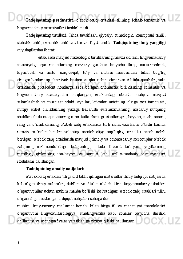 Tadqiqotning   predmetini   o zbek   xalq   ertaklari   tilining   leksik-semantik   vaʻ
lingvomadaniy xususiyatlari tashkil etadi. 
Tadqiqotning usullari.   Ishda  tavsiflash,  qiyosiy,  etimologik,  konseptual   tahlil,
statistik tahlil, semantik tahlil usullaridan foydalanildi.  Tadqiqotning ilmiy yangiligi
quyidagilardan iborat: 
ertaklarda mavjud frazeologik birliklarning mavzu doirasi, lingvomadaniy 
xususiyatga   ega   maqollarning   mavzuiy   guruhlar   bo yicha   farqi,   narsa-predmet,	
ʻ
kiyimbosh   va   mato,   oziq-ovqat,   to’y   va   motam   marosimlari   bilan   bog’liq
etnografizmlarning  aksariyati  boshqa   xalqlar   uchun  ekzotizm   sifatida  qaralishi,  xalq
ertaklarida   pretsedent   nomlarga   asos   bo lgan   onomastik   birliklarning   semantik   va	
ʻ
lingvomadaniy   xususiyatlari   aniqlangan;   ertaklardagi   obrazlar   nutqida   mavjud
salomlashish   va   murojaat   odobi,   ayollar,   keksalar   nutqining   o’ziga   xos   tomonlari,
nutqiy   etiket   birliklarining   yuzaga   kelishida   evfemizmlarning,   madaniy   nutqning
shakllanishida nutq odobining o’rni katta ekanligi isbotlangan; hayvon, qush, raqam,
rang   va   o simliklarning   o zbek   xalq   ertaklarida   turli   ramz   vazifasini   o’tashi   hamda	
ʻ ʻ
ramziy   ma nolar   har   bir   xalqning   mentalitetiga   bog liqligi   misollar   orqali   ochib
ʼ ʻ
berilgan; o zbek xalq ertaklarida mavjud ijtimoiy va etnomadaniy stereotiplar o zbek
ʻ ʻ
xalqining   mehmondo stligi,   bolajonligi,   oilada   farzand   tarbiyasi,   yigitlarining	
ʻ
mardligi,   qizlarining   ibo-hayosi   va   nomusi   kabi   milliy-madaniy   xususiyatlarni
ifodalashi dalillangan. 
Tadqiqotning amaliy natijalari: 
o zbek xalq ertaklari tiliga oid tahlil qilingan materiallar ilmiy tadqiqot natijasida	
ʻ
keltirilgan   ilmiy   xulosalar,   dalillar   va   fikrlar   o zbek   tilini   lingvomadaniy   jihatdan	
ʻ
o rganuvchilar uchun muhim manba bo lishi ko rsatilgan; o zbek xalq ertaklari tilini	
ʻ ʻ ʻ ʻ
o rganishga asoslangan tadqiqot natijalari sohaga doir 
ʻ
muhim   ilmiy-nazariy   ma lumot   berishi   bilan   birga   til   va   madaniyat   masalalarini	
ʼ
o rganuvchi   lingvokulturologiya,   etnolingvistika   kabi   sohalar   bo yicha   darslik,	
ʻ ʻ
qo llanma va monografiyalar yaratilishiga xizmat qilishi dalillangan. 
ʻ
 
8
  