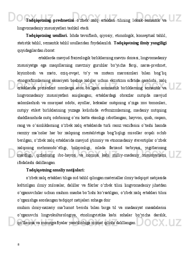 Tadqiqotning   predmetini   o zbek   xalq   ertaklari   tilining   leksik-semantik   vaʻ
lingvomadaniy xususiyatlari tashkil etadi. 
Tadqiqotning usullari.   Ishda  tavsiflash,  qiyosiy,  etimologik,  konseptual   tahlil,
statistik tahlil, semantik tahlil usullaridan foydalanildi.  Tadqiqotning ilmiy yangiligi
quyidagilardan iborat: 
ertaklarda mavjud frazeologik birliklarning mavzu doirasi, lingvomadaniy 
xususiyatga   ega   maqollarning   mavzuiy   guruhlar   bo yicha   farqi,   narsa-predmet,	
ʻ
kiyimbosh   va   mato,   oziq-ovqat,   to’y   va   motam   marosimlari   bilan   bog’liq
etnografizmlarning  aksariyati  boshqa   xalqlar   uchun  ekzotizm   sifatida  qaralishi,  xalq
ertaklarida   pretsedent   nomlarga   asos   bo lgan   onomastik   birliklarning   semantik   va	
ʻ
lingvomadaniy   xususiyatlari   aniqlangan;   ertaklardagi   obrazlar   nutqida   mavjud
salomlashish   va   murojaat   odobi,   ayollar,   keksalar   nutqining   o’ziga   xos   tomonlari,
nutqiy   etiket   birliklarining   yuzaga   kelishida   evfemizmlarning,   madaniy   nutqning
shakllanishida nutq odobining o’rni katta ekanligi isbotlangan; hayvon, qush, raqam,
rang   va   o simliklarning   o zbek   xalq   ertaklarida   turli   ramz   vazifasini   o’tashi   hamda	
ʻ ʻ
ramziy   ma nolar   har   bir   xalqning   mentalitetiga   bog liqligi   misollar   orqali   ochib
ʼ ʻ
berilgan; o zbek xalq ertaklarida mavjud ijtimoiy va etnomadaniy stereotiplar o zbek
ʻ ʻ
xalqining   mehmondo stligi,   bolajonligi,   oilada   farzand   tarbiyasi,   yigitlarining	
ʻ
mardligi,   qizlarining   ibo-hayosi   va   nomusi   kabi   milliy-madaniy   xususiyatlarni
ifodalashi dalillangan. 
Tadqiqotning amaliy natijalari: 
o zbek xalq ertaklari tiliga oid tahlil qilingan materiallar ilmiy tadqiqot natijasida	
ʻ
keltirilgan   ilmiy   xulosalar,   dalillar   va   fikrlar   o zbek   tilini   lingvomadaniy   jihatdan	
ʻ
o rganuvchilar uchun muhim manba bo lishi ko rsatilgan; o zbek xalq ertaklari tilini	
ʻ ʻ ʻ ʻ
o rganishga asoslangan tadqiqot natijalari sohaga doir 
ʻ
muhim   ilmiy-nazariy   ma lumot   berishi   bilan   birga   til   va   madaniyat   masalalarini	
ʼ
o rganuvchi   lingvokulturologiya,   etnolingvistika   kabi   sohalar   bo yicha   darslik,	
ʻ ʻ
qo llanma va monografiyalar yaratilishiga xizmat qilishi dalillangan. 
ʻ
 
8