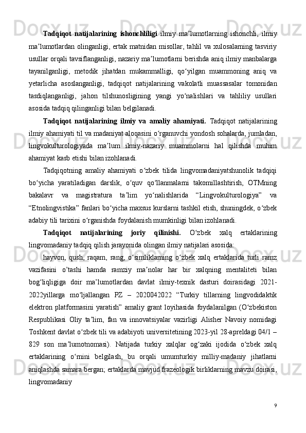 Tadqiqot   natijalarining   ishonchliligi   ilmiy   ma lumotlarning   ishonchli,   ilmiyʼ
ma lumotlardan  olinganligi,  ertak  matnidan  misollar, tahlil  va  xulosalarning  tasviriy	
ʼ
usullar orqali tavsiflanganligi, nazariy ma lumotlarni berishda aniq ilmiy manbalarga	
ʼ
tayanilganligi,   metodik   jihatdan   mukammalligi,   qo yilgan   muammoning   aniq   va	
ʻ
y е tarlicha   asoslanganligi,   tadqiqot   natijalarining   vakolatli   muassasalar   tomonidan
tasdiqlanganligi,   jahon   tilshunosligining   yangi   yo nalishlari   va   tahliliy   usullari
ʻ
asosida tadqiq qilinganligi bilan belgilanadi. 
Tadqiqot   natijalarining   ilmiy   va   amaliy   ahamiyati.   Tadqiqot   natijalarining
ilmiy ahamiyati   til va madaniyat aloqasini o rganuvchi yondosh sohalarda, jumladan,	
ʻ
lingvokulturologiyada   ma lum   ilmiy-nazariy   muammolarni   hal   qilishda   muhim	
ʼ
ahamiyat kasb etishi bilan izohlanadi. 
Tadqiqotning   amaliy   ahamiyati   o zbek   tilida   lingvomadaniyatshunolik   tadqiqi	
ʻ
bo yicha   yaratiladigan   darslik,   o quv   qo llanmalarni   takomillashtirish,   OTMning	
ʻ ʻ ʻ
bakalavr   va   magistratura   ta lim   yo nalishlarida   “Lingvokulturologiya”   va	
ʼ ʻ
“Etnolingvistika” fanlari bo yicha maxsus kurslarni tashkil etish, shuningdek, o zbek	
ʻ ʻ
adabiy tili tarixini o rganishda foydalanish mumkinligi bilan izohlanadi. 	
ʻ
Tadqiqot   natijalarining   joriy   qilinishi.   O zbek   xalq   ertaklarining	
ʻ
lingvomadaniy tadqiq qilish jarayonida olingan ilmiy natijalari asosida: 
hayvon,   qush,   raqam,   rang,   o simliklarning   o zbek   xalq   ertaklarida   turli   ramz	
ʻ ʻ
vazifasini   o’tashi   hamda   ramziy   ma nolar   har   bir   xalqning   mentaliteti   bilan	
ʼ
bog liqligiga   doir   ma’lumotlardan   davlat   ilmiy-texnik   dasturi   doirasidagi   2021-	
ʻ
2022yillarga   mo ljallangan   PZ   –   2020042022   “Turkiy   tillarning   lingvodidaktik	
ʻ
elektron   platformasini   yaratish”   amaliy   grant   loyihasida   foydalanilgan   (O zbekiston	
ʻ
Respublikasi   Oliy   ta lim,   fan   va   innovatsiyalar   vazirligi   Alisher   Navoiy   nomidagi	
ʼ
Toshkent davlat o zbek tili va adabiyoti universitetining 2023-yil 28-apreldagi 04/1 –	
ʻ
829   son   ma lumotnomasi).   Natijada   turkiy   xalqlar   og zaki   ijodida   o zbek   xalq	
ʼ ʻ ʻ
ertaklarining   o rnini   belgilash,   bu   orqali   umumturkiy   milliy-madaniy   jihatlarni	
ʻ
aniqlashda samara bergan; ertaklarda mavjud frazeologik birliklarning mavzu doirasi,
lingvomadaniy 
9 