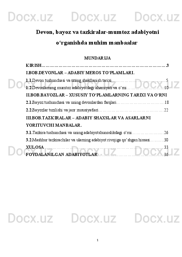 Devon,   bayoz va tazkiralar-mumtoz adabiyotni
o‘rganishda muhim manbaalar  
MUNDARIJA
KIRISH…………………………………………………………………………….3
I.BOB. DEVONLAR – ADABIY MEROS TO‘PLAMLARI .
1.1. Devon tushunchasi va uning shakllanish tarixi… ……………………………...5
1.2. Devonlarning mumtoz adabiyotdagi ahamiyati va o‘rni… …………………...10
II.BOB. BAYOZLAR – XUSUSIY TO‘PLAMLARNING TARIXI VA O‘RNI
2.1. Bayoz tushunchasi va uning devonlardan farqlari…………………………….18
2.2. Bayozlar tuzilishi va janr xususiyatlari……………………………………….22
III.BOB. TAZKIRALAR – ADABIY SHAXSLAR VA ASARLARNI 
YORITUVCHI MANBALAR .
3.1. Tazkira tushunchasi va uning adabiyotshunoslikdagi o‘rni… …………….….26
3.2. Mashhur tazkirachilar va ularning adabiyot rivojiga qo‘shgan hissasi… ...…..30
XULOSA ……………………………………………………………………..…..33
FOYDALANILGAN ADABIYOTLAR ………………………………………..36
1 