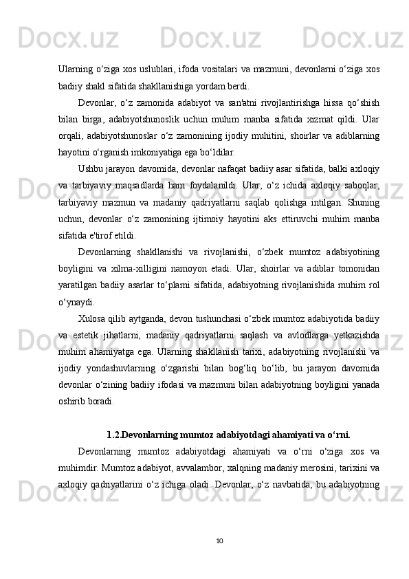 Ularning o‘ziga xos uslublari, ifoda vositalari  va mazmuni, devonlarni o‘ziga xos
badiiy shakl sifatida shakllanishiga yordam berdi.
Devonlar,   o‘z   zamonida   adabiyot   va   san'atni   rivojlantirishga   hissa   qo‘shish
bilan   birga,   adabiyotshunoslik   uchun   muhim   manba   sifatida   xizmat   qildi.   Ular
orqali,   adabiyotshunoslar   o‘z   zamonining   ijodiy   muhitini,   shoirlar   va   adiblarning
hayotini o‘rganish imkoniyatiga ega bo‘ldilar.
Ushbu jarayon davomida, devonlar nafaqat badiiy asar sifatida, balki axloqiy
va   tarbiyaviy   maqsadlarda   ham   foydalanildi.   Ular,   o‘z   ichida   axloqiy   saboqlar,
tarbiyaviy   mazmun   va   madaniy   qadriyatlarni   saqlab   qolishga   intilgan.   Shuning
uchun,   devonlar   o‘z   zamonining   ijtimoiy   hayotini   aks   ettiruvchi   muhim   manba
sifatida e'tirof etildi.
Devonlarning   shakllanishi   va   rivojlanishi,   o‘zbek   mumtoz   adabiyotining
boyligini   va   xilma-xilligini   namoyon   etadi.   Ular,   shoirlar   va   adiblar   tomonidan
yaratilgan   badiiy   asarlar   to‘plami   sifatida,   adabiyotning   rivojlanishida   muhim   rol
o‘ynaydi.
Xulosa qilib aytganda, devon tushunchasi o‘zbek mumtoz adabiyotida badiiy
va   estetik   jihatlarni,   madaniy   qadriyatlarni   saqlash   va   avlodlarga   yetkazishda
muhim   ahamiyatga   ega.   Ularning   shakllanish   tarixi,   adabiyotning   rivojlanishi   va
ijodiy   yondashuvlarning   o‘zgarishi   bilan   bog‘liq   bo‘lib,   bu   jarayon   davomida
devonlar o‘zining badiiy ifodasi va mazmuni  bilan adabiyotning boyligini yanada
oshirib boradi.
1.2. Devonlarning mumtoz adabiyotdagi ahamiyati va o‘rni.
Devonlarning   mumtoz   adabiyotdagi   ahamiyati   va   o‘rni   o‘ziga   xos   va
muhimdir. Mumtoz adabiyot, avvalambor, xalqning madaniy merosini, tarixini va
axloqiy   qadriyatlarini   o‘z   ichiga   oladi.   Devonlar,   o‘z   navbatida,   bu   adabiyotning
10 