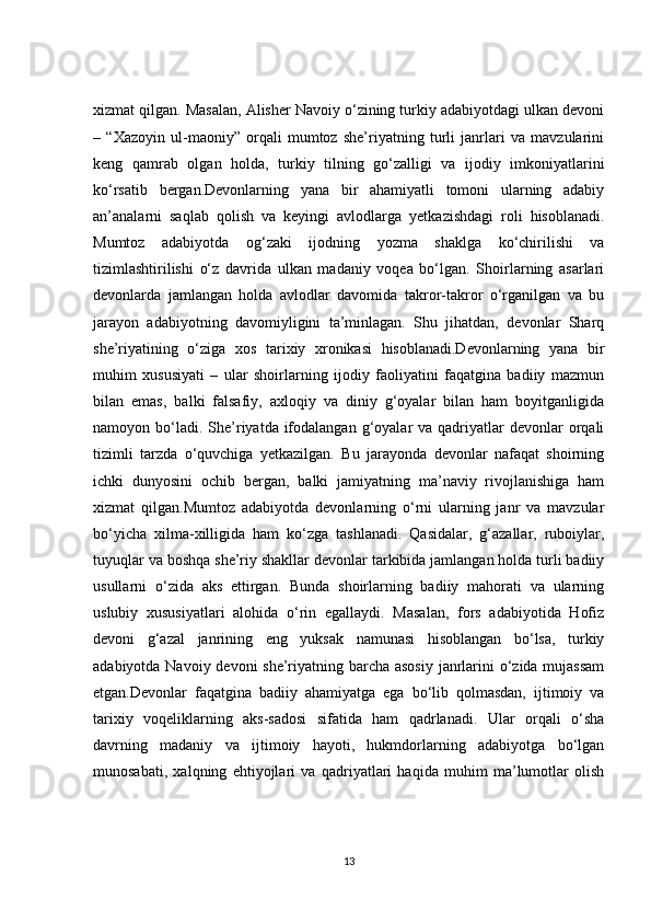 xizmat qilgan. Masalan, Alisher Navoiy o‘zining turkiy adabiyotdagi ulkan devoni
–   “Xazoyin   ul-maoniy”   orqali   mumtoz   she’riyatning   turli   janrlari   va   mavzularini
keng   qamrab   olgan   holda,   turkiy   tilning   go‘zalligi   va   ijodiy   imkoniyatlarini
ko‘rsatib   bergan.Devonlarning   yana   bir   ahamiyatli   tomoni   ularning   adabiy
an’analarni   saqlab   qolish   va   keyingi   avlodlarga   yetkazishdagi   roli   hisoblanadi.
Mumtoz   adabiyotda   og‘zaki   ijodning   yozma   shaklga   ko‘chirilishi   va
tizimlashtirilishi   o‘z   davrida   ulkan   madaniy   voqea   bo‘lgan.   Shoirlarning   asarlari
devonlarda   jamlangan   holda   avlodlar   davomida   takror-takror   o‘rganilgan   va   bu
jarayon   adabiyotning   davomiyligini   ta’minlagan.   Shu   jihatdan,   devonlar   Sharq
she’riyatining   o‘ziga   xos   tarixiy   xronikasi   hisoblanadi.Devonlarning   yana   bir
muhim   xususiyati   –   ular   shoirlarning   ijodiy   faoliyatini   faqatgina   badiiy   mazmun
bilan   emas,   balki   falsafiy,   axloqiy   va   diniy   g‘oyalar   bilan   ham   boyitganligida
namoyon bo‘ladi. She’riyatda ifodalangan  g‘oyalar   va qadriyatlar  devonlar   orqali
tizimli   tarzda   o‘quvchiga   yetkazilgan.   Bu   jarayonda   devonlar   nafaqat   shoirning
ichki   dunyosini   ochib   bergan,   balki   jamiyatning   ma’naviy   rivojlanishiga   ham
xizmat   qilgan.Mumtoz   adabiyotda   devonlarning   o‘rni   ularning   janr   va   mavzular
bo‘yicha   xilma-xilligida   ham   ko‘zga   tashlanadi.   Qasidalar,   g‘azallar,   ruboiylar,
tuyuqlar va boshqa she’riy shakllar devonlar tarkibida jamlangan holda turli badiiy
usullarni   o‘zida   aks   ettirgan.   Bunda   shoirlarning   badiiy   mahorati   va   ularning
uslubiy   xususiyatlari   alohida   o‘rin   egallaydi.   Masalan,   fors   adabiyotida   Hofiz
devoni   g‘azal   janrining   eng   yuksak   namunasi   hisoblangan   bo‘lsa,   turkiy
adabiyotda Navoiy devoni  she’riyatning barcha asosiy  janrlarini  o‘zida mujassam
etgan.Devonlar   faqatgina   badiiy   ahamiyatga   ega   bo‘lib   qolmasdan,   ijtimoiy   va
tarixiy   voqeliklarning   aks-sadosi   sifatida   ham   qadrlanadi.   Ular   orqali   o‘sha
davrning   madaniy   va   ijtimoiy   hayoti,   hukmdorlarning   adabiyotga   bo‘lgan
munosabati,   xalqning   ehtiyojlari   va   qadriyatlari   haqida   muhim   ma’lumotlar   olish
13 