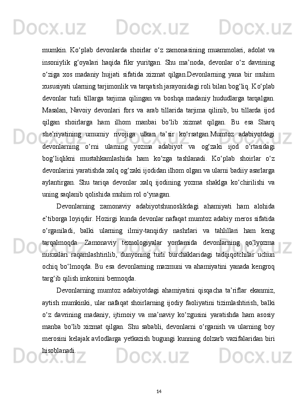 mumkin.   Ko‘plab   devonlarda   shoirlar   o‘z   zamonasining   muammolari,   adolat   va
insoniylik   g‘oyalari   haqida   fikr   yuritgan.   Shu   ma’noda,   devonlar   o‘z   davrining
o‘ziga   xos   madaniy   hujjati   sifatida   xizmat   qilgan.Devonlarning   yana   bir   muhim
xususiyati ularning tarjimonlik va tarqatish jarayonidagi roli bilan bog‘liq. Ko‘plab
devonlar   turli   tillarga   tarjima   qilingan   va   boshqa   madaniy   hududlarga   tarqalgan.
Masalan,   Navoiy   devonlari   fors   va   arab   tillarida   tarjima   qilinib,   bu   tillarda   ijod
qilgan   shoirlarga   ham   ilhom   manbai   bo‘lib   xizmat   qilgan.   Bu   esa   Sharq
she’riyatining   umumiy   rivojiga   ulkan   ta’sir   ko‘rsatgan.Mumtoz   adabiyotdagi
devonlarning   o‘rni   ularning   yozma   adabiyot   va   og‘zaki   ijod   o‘rtasidagi
bog‘liqlikni   mustahkamlashida   ham   ko‘zga   tashlanadi.   Ko‘plab   shoirlar   o‘z
devonlarini yaratishda xalq og‘zaki ijodidan ilhom olgan va ularni badiiy asarlarga
aylantirgan.   Shu   tariqa   devonlar   xalq   ijodining   yozma   shaklga   ko‘chirilishi   va
uning saqlanib qolishida muhim rol o‘ynagan.
Devonlarning   zamonaviy   adabiyotshunoslikdagi   ahamiyati   ham   alohida
e’tiborga loyiqdir. Hozirgi  kunda devonlar  nafaqat  mumtoz adabiy meros sifatida
o‘rganiladi,   balki   ularning   ilmiy-tanqidiy   nashrlari   va   tahlillari   ham   keng
tarqalmoqda.   Zamonaviy   texnologiyalar   yordamida   devonlarning   qo‘lyozma
nusxalari   raqamlashtirilib,   dunyoning   turli   burchaklaridagi   tadqiqotchilar   uchun
ochiq   bo‘lmoqda.   Bu   esa   devonlarning   mazmuni   va   ahamiyatini   yanada   kengroq
targ‘ib qilish imkonini bermoqda.
Devonlarning   mumtoz   adabiyotdagi   ahamiyatini   qisqacha   ta’riflar   ekanmiz,
aytish   mumkinki,   ular   nafaqat   shoirlarning   ijodiy   faoliyatini   tizimlashtirish,   balki
o‘z   davrining   madaniy,   ijtimoiy   va   ma’naviy   ko‘zgusini   yaratishda   ham   asosiy
manba   bo‘lib   xizmat   qilgan.   Shu   sababli,   devonlarni   o‘rganish   va   ularning   boy
merosini   kelajak  avlodlarga  yetkazish   bugungi   kunning  dolzarb  vazifalaridan  biri
hisoblanadi.
14