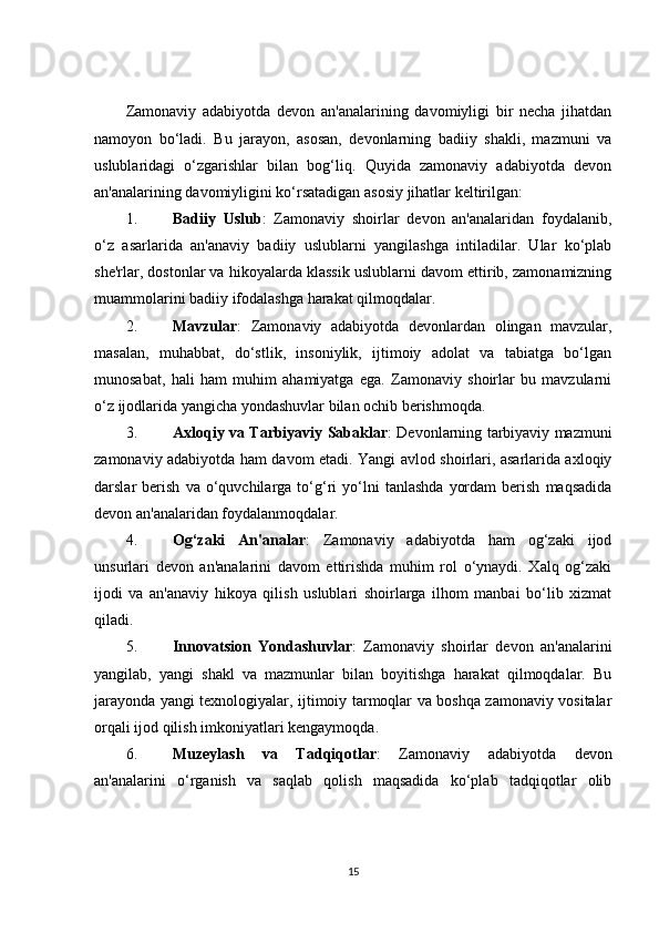 Zamonaviy   adabiyotda   devon   an'analarining   davomiyligi   bir   necha   jihatdan
namoyon   bo‘ladi.   Bu   jarayon,   asosan,   devonlarning   badiiy   shakli,   mazmuni   va
uslublaridagi   o‘zgarishlar   bilan   bog‘liq.   Quyida   zamonaviy   adabiyotda   devon
an'analarining davomiyligini ko‘rsatadigan asosiy jihatlar keltirilgan:
1. Badiiy   Uslub :   Zamonaviy   shoirlar   devon   an'analaridan   foydalanib,
o‘z   asarlarida   an'anaviy   badiiy   uslublarni   yangilashga   intiladilar.   Ular   ko‘plab
she'rlar, dostonlar va hikoyalarda klassik uslublarni davom ettirib, zamonamizning
muammolarini badiiy ifodalashga harakat qilmoqdalar.
2. Mavzular :   Zamonaviy   adabiyotda   devonlardan   olingan   mavzular,
masalan,   muhabbat,   do‘stlik,   insoniylik,   ijtimoiy   adolat   va   tabiatga   bo‘lgan
munosabat,   hali   ham   muhim   ahamiyatga   ega.   Zamonaviy   shoirlar   bu   mavzularni
o‘z ijodlarida yangicha yondashuvlar bilan ochib berishmoqda.
3. Axloqiy va Tarbiyaviy Sabaklar : Devonlarning tarbiyaviy mazmuni
zamonaviy adabiyotda ham davom etadi. Yangi avlod shoirlari, asarlarida axloqiy
darslar   berish   va   o‘quvchilarga   to‘g‘ri   yo‘lni   tanlashda   yordam   berish   maqsadida
devon an'analaridan foydalanmoqdalar.
4. Og‘zaki   An'analar :   Zamonaviy   adabiyotda   ham   og‘zaki   ijod
unsurlari   devon   an'analarini   davom   ettirishda   muhim   rol   o‘ynaydi.   Xalq   og‘zaki
ijodi   va   an'anaviy   hikoya   qilish   uslublari   shoirlarga   ilhom   manbai   bo‘lib   xizmat
qiladi.
5. Innovatsion   Yondashuvlar :   Zamonaviy   shoirlar   devon   an'analarini
yangilab,   yangi   shakl   va   mazmunlar   bilan   boyitishga   harakat   qilmoqdalar.   Bu
jarayonda yangi texnologiyalar, ijtimoiy tarmoqlar va boshqa zamonaviy vositalar
orqali ijod qilish imkoniyatlari kengaymoqda.
6. Muzeylash   va   Tadqiqotlar :   Zamonaviy   adabiyotda   devon
an'analarini   o‘rganish   va   saqlab   qolish   maqsadida   ko‘plab   tadqiqotlar   olib
15 