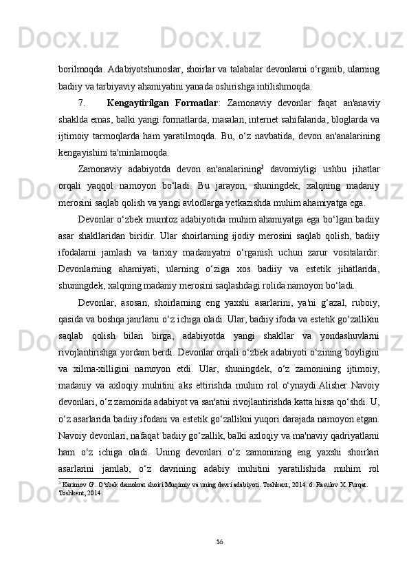 borilmoqda. Adabiyotshunoslar, shoirlar va talabalar devonlarni o‘rganib, ularning
badiiy va tarbiyaviy ahamiyatini yanada oshirishga intilishmoqda.
7. Kengaytirilgan   Formatlar :   Zamonaviy   devonlar   faqat   an'anaviy
shaklda emas, balki yangi formatlarda, masalan, internet sahifalarida, bloglarda va
ijtimoiy   tarmoqlarda   ham   yaratilmoqda.   Bu,   o‘z   navbatida,   devon   an'analarining
kengayishini ta'minlamoqda.
Zamonaviy   adabiyotda   devon   an'analarining 3
  davomiyligi   ushbu   jihatlar
orqali   yaqqol   namoyon   bo‘ladi.   Bu   jarayon,   shuningdek,   xalqning   madaniy
merosini saqlab qolish va yangi avlodlarga yetkazishda muhim ahamiyatga ega.
Devonlar o‘zbek mumtoz adabiyotida muhim ahamiyatga ega bo‘lgan badiiy
asar   shakllaridan   biridir.   Ular   shoirlarning   ijodiy   merosini   saqlab   qolish,   badiiy
ifodalarni   jamlash   va   tarixiy   madaniyatni   o‘rganish   uchun   zarur   vositalardir.
Devonlarning   ahamiyati,   ularning   o‘ziga   xos   badiiy   va   estetik   jihatlarida,
shuningdek, xalqning madaniy merosini saqlashdagi rolida namoyon bo‘ladi.
Devonlar,   asosan,   shoirlarning   eng   yaxshi   asarlarini,   ya'ni   g‘azal,   ruboiy,
qasida va boshqa janrlarni o‘z ichiga oladi. Ular, badiiy ifoda va estetik go‘zallikni
saqlab   qolish   bilan   birga,   adabiyotda   yangi   shakllar   va   yondashuvlarni
rivojlantirishga yordam berdi. Devonlar orqali o‘zbek adabiyoti o‘zining boyligini
va   xilma-xilligini   namoyon   etdi.   Ular,   shuningdek,   o‘z   zamonining   ijtimoiy,
madaniy   va   axloqiy   muhitini   aks   ettirishda   muhim   rol   o‘ynaydi.Alisher   Navoiy
devonlari, o‘z zamonida adabiyot va san'atni rivojlantirishda katta hissa qo‘shdi. U,
o‘z asarlarida badiiy ifodani va estetik go‘zallikni yuqori darajada namoyon etgan.
Navoiy devonlari, nafaqat badiiy go‘zallik, balki axloqiy va ma'naviy qadriyatlarni
ham   o‘z   ichiga   oladi.   Uning   devonlari   o‘z   zamonining   eng   yaxshi   shoirlari
asarlarini   jamlab,   o‘z   davrining   adabiy   muhitini   yaratilishida   muhim   rol
3
 Karimov G'. O‘zbek demokrat shoiri Muqimiy va uning davri adabiyoti. Toshkent,  2014 . 6. Rasulov X. Furqat. 
Toshkent,  2014 . 
16 