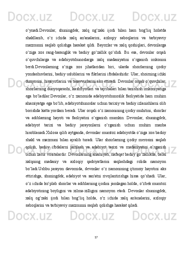 o‘ynadi.Devonlar,   shuningdek,   xalq   og‘zaki   ijodi   bilan   ham   bog‘liq   holatda
shakllanib,   o‘z   ichida   xalq   an'analarini,   axloqiy   saboqlarini   va   tarbiyaviy
mazmunni   saqlab   qolishga   harakat   qildi.  Bayozlar   va   xalq   qoshiqlari,  devonlarga
o‘ziga   xos   rang-baranglik   va   badiiy   go‘zallik   qo‘shdi.   Bu   esa,   devonlar   orqali
o‘quvchilarga   va   adabiyotshunoslarga   xalq   madaniyatini   o‘rganish   imkonini
berdi.Devonlarning   o‘ziga   xos   jihatlaridan   biri,   ularda   shoirlarning   ijodiy
yondashuvlarini, badiiy uslublarini va fikrlarini ifodalashidir. Ular, shoirning ichki
dunyosini, hissiyotlarini va tasavvurlarini aks ettiradi. Devonlar orqali o‘quvchilar,
shoirlarning dunyoqarashi, kashfiyotlari va tajribalari bilan tanishish imkoniyatiga
ega   bo‘ladilar.Devonlar,   o‘z   zamonida   adabiyotshunoslik   faoliyatida   ham   muhim
ahamiyatga ega bo‘lib, adabiyotshunoslar uchun tarixiy va badiiy izlanishlarni olib
borishda katta yordam beradi. Ular orqali o‘z zamonining ijodiy muhitini, shoirlar
va   adiblarning   hayoti   va   faoliyatini   o‘rganish   mumkin.   Devonlar,   shuningdek,
adabiyot   tarixi   va   badiiy   jarayonlarni   o‘rganish   uchun   muhim   manba
hisoblanadi.Xulosa qilib aytganda, devonlar mumtoz adabiyotda o‘ziga xos badiiy
shakl   va   mazmuni   bilan   ajralib   turadi.   Ular   shoirlarning   ijodiy   merosini   saqlab
qolish,   badiiy   ifodalarni   jamlash   va   adabiyot   tarixi   va   madaniyatini   o‘rganish
uchun zarur vositalardir. Devonlarning ahamiyati, nafaqat badiiy go‘zallikda, balki
xalqning   madaniy   va   axloqiy   qadriyatlarini   saqlashdagi   rolida   namoyon
bo‘ladi.Ushbu   jarayon   davomida,   devonlar   o‘z   zamonining   ijtimoiy   hayotini   aks
ettirishga,   shuningdek,   adabiyot   va   san'atni   rivojlantirishga   hissa   qo‘shadi.   Ular,
o‘z ichida ko‘plab shoirlar va adiblarning ijodini jamlagan holda, o‘zbek mumtoz
adabiyotining   boyligini   va   xilma-xilligini   namoyon   etadi.   Devonlar   shuningdek,
xalq   og‘zaki   ijodi   bilan   bog‘liq   holda,   o‘z   ichida   xalq   an'analarini,   axloqiy
saboqlarini va tarbiyaviy mazmunni saqlab qolishga harakat qiladi.
17 