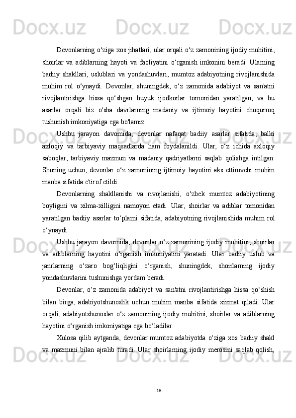 Devonlarning o‘ziga xos jihatlari, ular orqali o‘z zamonining ijodiy muhitini,
shoirlar   va   adiblarning   hayoti   va   faoliyatini   o‘rganish   imkonini   beradi.   Ularning
badiiy   shakllari,   uslublari   va   yondashuvlari,   mumtoz   adabiyotning   rivojlanishida
muhim   rol   o‘ynaydi.   Devonlar,   shuningdek,   o‘z   zamonida   adabiyot   va   san'atni
rivojlantirishga   hissa   qo‘shgan   buyuk   ijodkorlar   tomonidan   yaratilgan,   va   bu
asarlar   orqali   biz   o'sha   davrlarning   madaniy   va   ijtimoiy   hayotini   chuqurroq
tushunish imkoniyatiga ega bo'lamiz.
Ushbu   jarayon   davomida,   devonlar   nafaqat   badiiy   asarlar   sifatida,   balki
axloqiy   va   tarbiyaviy   maqsadlarda   ham   foydalanildi.   Ular,   o‘z   ichida   axloqiy
saboqlar,   tarbiyaviy   mazmun   va   madaniy   qadriyatlarni   saqlab   qolishga   intilgan.
Shuning   uchun,   devonlar   o‘z   zamonining   ijtimoiy   hayotini   aks   ettiruvchi   muhim
manba sifatida e'tirof etildi.
Devonlarning   shakllanishi   va   rivojlanishi,   o‘zbek   mumtoz   adabiyotining
boyligini   va   xilma-xilligini   namoyon   etadi.   Ular,   shoirlar   va   adiblar   tomonidan
yaratilgan   badiiy   asarlar   to‘plami   sifatida,   adabiyotning   rivojlanishida   muhim   rol
o‘ynaydi.
Ushbu   jarayon   davomida,   devonlar   o‘z   zamonining   ijodiy   muhitini,   shoirlar
va   adiblarning   hayotini   o‘rganish   imkoniyatini   yaratadi.   Ular   badiiy   uslub   va
janrlarning   o‘zaro   bog‘liqligini   o‘rganish,   shuningdek,   shoirlarning   ijodiy
yondashuvlarini tushunishga yordam beradi.
Devonlar,   o‘z   zamonida   adabiyot   va   san'atni   rivojlantirishga   hissa   qo‘shish
bilan   birga,   adabiyotshunoslik   uchun   muhim   manba   sifatida   xizmat   qiladi.   Ular
orqali,   adabiyotshunoslar   o‘z   zamonining   ijodiy   muhitini,   shoirlar   va   adiblarning
hayotini o‘rganish imkoniyatiga ega bo‘ladilar.
Xulosa  qilib aytganda,  devonlar  mumtoz  adabiyotda  o‘ziga  xos  badiiy  shakl
va   mazmuni   bilan   ajralib   turadi.   Ular   shoirlarning   ijodiy   merosini   saqlab   qolish,
18