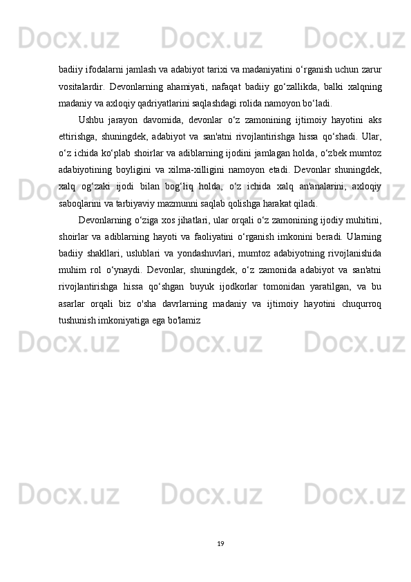 badiiy ifodalarni jamlash va adabiyot tarixi va madaniyatini o‘rganish uchun zarur
vositalardir.   Devonlarning   ahamiyati,   nafaqat   badiiy   go‘zallikda,   balki   xalqning
madaniy va axloqiy qadriyatlarini saqlashdagi rolida namoyon bo‘ladi.
Ushbu   jarayon   davomida,   devonlar   o‘z   zamonining   ijtimoiy   hayotini   aks
ettirishga,   shuningdek,   adabiyot   va   san'atni   rivojlantirishga   hissa   qo‘shadi.   Ular,
o‘z ichida ko‘plab shoirlar va adiblarning ijodini jamlagan holda, o‘zbek mumtoz
adabiyotining   boyligini   va   xilma-xilligini   namoyon   etadi.   Devonlar   shuningdek,
xalq   og‘zaki   ijodi   bilan   bog‘liq   holda,   o‘z   ichida   xalq   an'analarini,   axloqiy
saboqlarini va tarbiyaviy mazmunni saqlab qolishga harakat qiladi.
Devonlarning o‘ziga xos jihatlari, ular orqali o‘z zamonining ijodiy muhitini,
shoirlar   va   adiblarning   hayoti   va   faoliyatini   o‘rganish   imkonini   beradi.   Ularning
badiiy   shakllari,   uslublari   va   yondashuvlari,   mumtoz   adabiyotning   rivojlanishida
muhim   rol   o‘ynaydi.   Devonlar,   shuningdek,   o‘z   zamonida   adabiyot   va   san'atni
rivojlantirishga   hissa   qo‘shgan   buyuk   ijodkorlar   tomonidan   yaratilgan,   va   bu
asarlar   orqali   biz   o'sha   davrlarning   madaniy   va   ijtimoiy   hayotini   chuqurroq
tushunish imkoniyatiga ega bo'lamiz
19 