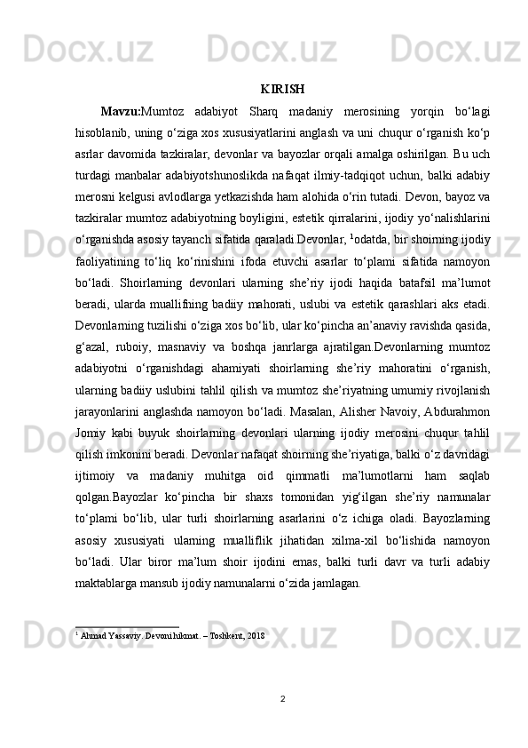 KIRISH
Mavzu: Mumtoz   adabiyot   Sharq   madaniy   merosining   yorqin   bo‘lagi
hisoblanib, uning o‘ziga xos xususiyatlarini anglash va uni chuqur o‘rganish ko‘p
asrlar davomida tazkiralar, devonlar va bayozlar orqali amalga oshirilgan. Bu uch
turdagi   manbalar   adabiyotshunoslikda   nafaqat   ilmiy-tadqiqot   uchun,   balki   adabiy
merosni kelgusi avlodlarga yetkazishda ham alohida o‘rin tutadi. Devon, bayoz va
tazkiralar mumtoz adabiyotning boyligini, estetik qirralarini, ijodiy yo‘nalishlarini
o‘rganishda asosiy tayanch sifatida qaraladi.Devonlar,  1
odatda, bir shoirning ijodiy
faoliyatining   to‘liq   ko‘rinishini   ifoda   etuvchi   asarlar   to‘plami   sifatida   namoyon
bo‘ladi.   Shoirlarning   devonlari   ularning   she’riy   ijodi   haqida   batafsil   ma’lumot
beradi,   ularda   muallifning   badiiy   mahorati,   uslubi   va   estetik   qarashlari   aks   etadi.
Devonlarning tuzilishi o‘ziga xos bo‘lib, ular ko‘pincha an’anaviy ravishda qasida,
g‘azal,   ruboiy,   masnaviy   va   boshqa   janrlarga   ajratilgan.Devonlarning   mumtoz
adabiyotni   o‘rganishdagi   ahamiyati   shoirlarning   she’riy   mahoratini   o‘rganish,
ularning badiiy uslubini tahlil qilish va mumtoz she’riyatning umumiy rivojlanish
jarayonlarini  anglashda namoyon bo‘ladi. Masalan,  Alisher Navoiy, Abdurahmon
Jomiy   kabi   buyuk   shoirlarning   devonlari   ularning   ijodiy   merosini   chuqur   tahlil
qilish imkonini beradi. Devonlar nafaqat shoirning she’riyatiga, balki o‘z davridagi
ijtimoiy   va   madaniy   muhitga   oid   qimmatli   ma’lumotlarni   ham   saqlab
qolgan.Bayozlar   ko‘pincha   bir   shaxs   tomonidan   yig‘ilgan   she’riy   namunalar
to‘plami   bo‘lib,   ular   turli   shoirlarning   asarlarini   o‘z   ichiga   oladi.   Bayozlarning
asosiy   xususiyati   ularning   mualliflik   jihatidan   xilma-xil   bo‘lishida   namoyon
bo‘ladi.   Ular   biror   ma’lum   shoir   ijodini   emas,   balki   turli   davr   va   turli   adabiy
maktablarga mansub ijodiy namunalarni o‘zida jamlagan.
1
 Ahmad Yassaviy. Devoni hikmat. – Toshkent,  2018
2 