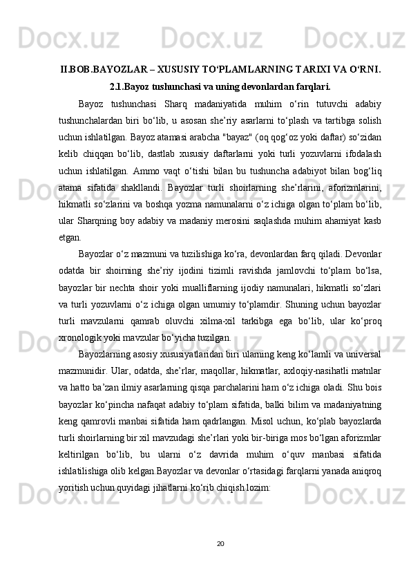 II.BOB. BAYOZLAR – XUSUSIY TO‘PLAMLARNING TARIXI VA O‘RNI .
2.1. Bayoz tushunchasi va uning devonlardan farqlari.
Bayoz   tushunchasi   Sharq   madaniyatida   muhim   o‘rin   tutuvchi   adabiy
tushunchalardan   biri   bo‘lib,   u   asosan   she’riy   asarlarni   to‘plash   va   tartibga   solish
uchun ishlatilgan. Bayoz atamasi arabcha "bayaz" (oq qog‘oz yoki daftar) so‘zidan
kelib   chiqqan   bo‘lib,   dastlab   xususiy   daftarlarni   yoki   turli   yozuvlarni   ifodalash
uchun   ishlatilgan.   Ammo   vaqt   o‘tishi   bilan   bu   tushuncha   adabiyot   bilan   bog‘liq
atama   sifatida   shakllandi.   Bayozlar   turli   shoirlarning   she’rlarini,   aforizmlarini,
hikmatli so‘zlarini va boshqa yozma namunalarni o‘z ichiga olgan to‘plam bo‘lib,
ular  Sharqning boy adabiy va madaniy merosini  saqlashda  muhim ahamiyat  kasb
etgan.
Bayozlar o‘z mazmuni va tuzilishiga ko‘ra, devonlardan farq qiladi. Devonlar
odatda   bir   shoirning   she’riy   ijodini   tizimli   ravishda   jamlovchi   to‘plam   bo‘lsa,
bayozlar   bir   nechta   shoir   yoki   mualliflarning   ijodiy   namunalari,   hikmatli   so‘zlari
va turli  yozuvlarni   o‘z  ichiga olgan  umumiy to‘plamdir.  Shuning uchun  bayozlar
turli   mavzularni   qamrab   oluvchi   xilma-xil   tarkibga   ega   bo‘lib,   ular   ko‘proq
xronologik yoki mavzular bo‘yicha tuzilgan.
Bayozlarning asosiy xususiyatlaridan biri ularning keng ko‘lamli va universal
mazmunidir. Ular, odatda, she’rlar, maqollar, hikmatlar, axloqiy-nasihatli  matnlar
va hatto ba’zan ilmiy asarlarning qisqa parchalarini ham o‘z ichiga oladi. Shu bois
bayozlar ko‘pincha nafaqat  adabiy to‘plam sifatida, balki bilim va madaniyatning
keng qamrovli  manbai  sifatida ham qadrlangan. Misol  uchun, ko‘plab bayozlarda
turli shoirlarning bir xil mavzudagi she’rlari yoki bir-biriga mos bo‘lgan aforizmlar
keltirilgan   bo‘lib,   bu   ularni   o‘z   davrida   muhim   o‘quv   manbasi   sifatida
ishlatilishiga olib kelgan.Bayozlar va devonlar o‘rtasidagi farqlarni yanada aniqroq
yoritish uchun quyidagi jihatlarni ko‘rib chiqish lozim:
20 