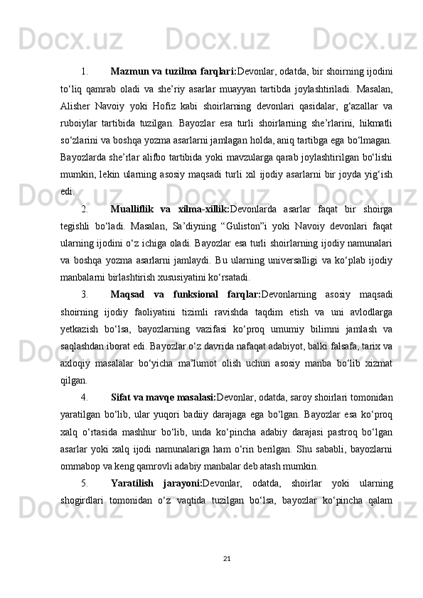 1. Mazmun va tuzilma farqlari: Devonlar, odatda, bir shoirning ijodini
to‘liq   qamrab   oladi   va   she’riy   asarlar   muayyan   tartibda   joylashtiriladi.   Masalan,
Alisher   Navoiy   yoki   Hofiz   kabi   shoirlarning   devonlari   qasidalar,   g‘azallar   va
ruboiylar   tartibida   tuzilgan.   Bayozlar   esa   turli   shoirlarning   she’rlarini,   hikmatli
so‘zlarini va boshqa yozma asarlarni jamlagan holda, aniq tartibga ega bo‘lmagan.
Bayozlarda she’rlar alifbo tartibida yoki mavzularga qarab joylashtirilgan bo‘lishi
mumkin,   lekin   ularning   asosiy   maqsadi   turli   xil   ijodiy   asarlarni   bir   joyda   yig‘ish
edi.
2. Mualliflik   va   xilma-xillik: Devonlarda   asarlar   faqat   bir   shoirga
tegishli   bo‘ladi.   Masalan,   Sa’diyning   “Guliston”i   yoki   Navoiy   devonlari   faqat
ularning ijodini o‘z ichiga oladi. Bayozlar esa turli shoirlarning ijodiy namunalari
va   boshqa   yozma   asarlarni   jamlaydi.   Bu   ularning   universalligi   va   ko‘plab   ijodiy
manbalarni birlashtirish xususiyatini ko‘rsatadi.
3. Maqsad   va   funksional   farqlar: Devonlarning   asosiy   maqsadi
shoirning   ijodiy   faoliyatini   tizimli   ravishda   taqdim   etish   va   uni   avlodlarga
yetkazish   bo‘lsa,   bayozlarning   vazifasi   ko‘proq   umumiy   bilimni   jamlash   va
saqlashdan iborat edi. Bayozlar o‘z davrida nafaqat adabiyot, balki falsafa, tarix va
axloqiy   masalalar   bo‘yicha   ma’lumot   olish   uchun   asosiy   manba   bo‘lib   xizmat
qilgan.
4. Sifat va mavqe masalasi: Devonlar, odatda, saroy shoirlari tomonidan
yaratilgan   bo‘lib,   ular   yuqori   badiiy   darajaga   ega   bo‘lgan.   Bayozlar   esa   ko‘proq
xalq   o‘rtasida   mashhur   bo‘lib,   unda   ko‘pincha   adabiy   darajasi   pastroq   bo‘lgan
asarlar   yoki   xalq   ijodi   namunalariga   ham   o‘rin   berilgan.   Shu   sababli,   bayozlarni
ommabop va keng qamrovli adabiy manbalar deb atash mumkin.
5. Yaratilish   jarayoni: Devonlar,   odatda,   shoirlar   yoki   ularning
shogirdlari   tomonidan   o‘z   vaqtida   tuzilgan   bo‘lsa,   bayozlar   ko‘pincha   qalam
21 