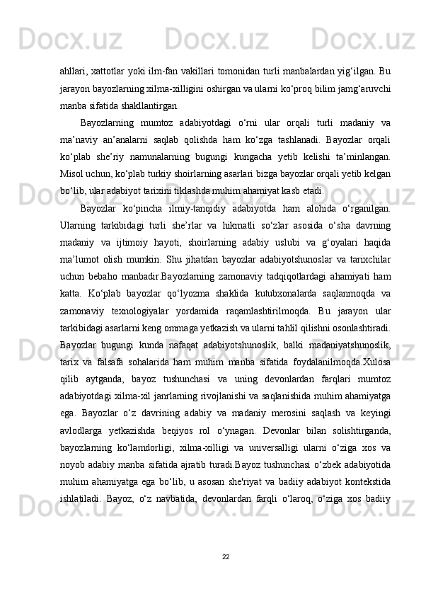 ahllari, xattotlar  yoki ilm-fan vakillari tomonidan turli manbalardan yig‘ilgan. Bu
jarayon bayozlarning xilma-xilligini oshirgan va ularni ko‘proq bilim jamg‘aruvchi
manba sifatida shakllantirgan.
Bayozlarning   mumtoz   adabiyotdagi   o‘rni   ular   orqali   turli   madaniy   va
ma’naviy   an’analarni   saqlab   qolishda   ham   ko‘zga   tashlanadi.   Bayozlar   orqali
ko‘plab   she’riy   namunalarning   bugungi   kungacha   yetib   kelishi   ta’minlangan.
Misol uchun, ko‘plab turkiy shoirlarning asarlari bizga bayozlar orqali yetib kelgan
bo‘lib, ular adabiyot tarixini tiklashda muhim ahamiyat kasb etadi.
Bayozlar   ko‘pincha   ilmiy-tanqidiy   adabiyotda   ham   alohida   o‘rganilgan.
Ularning   tarkibidagi   turli   she’rlar   va   hikmatli   so‘zlar   asosida   o‘sha   davrning
madaniy   va   ijtimoiy   hayoti,   shoirlarning   adabiy   uslubi   va   g‘oyalari   haqida
ma’lumot   olish   mumkin.   Shu   jihatdan   bayozlar   adabiyotshunoslar   va   tarixchilar
uchun   bebaho   manbadir.Bayozlarning   zamonaviy   tadqiqotlardagi   ahamiyati   ham
katta.   Ko‘plab   bayozlar   qo‘lyozma   shaklida   kutubxonalarda   saqlanmoqda   va
zamonaviy   texnologiyalar   yordamida   raqamlashtirilmoqda.   Bu   jarayon   ular
tarkibidagi asarlarni keng ommaga yetkazish va ularni tahlil qilishni osonlashtiradi.
Bayozlar   bugungi   kunda   nafaqat   adabiyotshunoslik,   balki   madaniyatshunoslik,
tarix   va   falsafa   sohalarida   ham   muhim   manba   sifatida   foydalanilmoqda.Xulosa
qilib   aytganda,   bayoz   tushunchasi   va   uning   devonlardan   farqlari   mumtoz
adabiyotdagi xilma-xil janrlarning rivojlanishi va saqlanishida muhim ahamiyatga
ega.   Bayozlar   o‘z   davrining   adabiy   va   madaniy   merosini   saqlash   va   keyingi
avlodlarga   yetkazishda   beqiyos   rol   o‘ynagan.   Devonlar   bilan   solishtirganda,
bayozlarning   ko‘lamdorligi,   xilma-xilligi   va   universalligi   ularni   o‘ziga   xos   va
noyob adabiy  manba  sifatida ajratib  turadi.Bayoz  tushunchasi  o‘zbek  adabiyotida
muhim   ahamiyatga   ega   bo‘lib,   u   asosan   she'riyat   va   badiiy   adabiyot   kontekstida
ishlatiladi.   Bayoz,   o‘z   navbatida,   devonlardan   farqli   o‘laroq,   o‘ziga   xos   badiiy
22