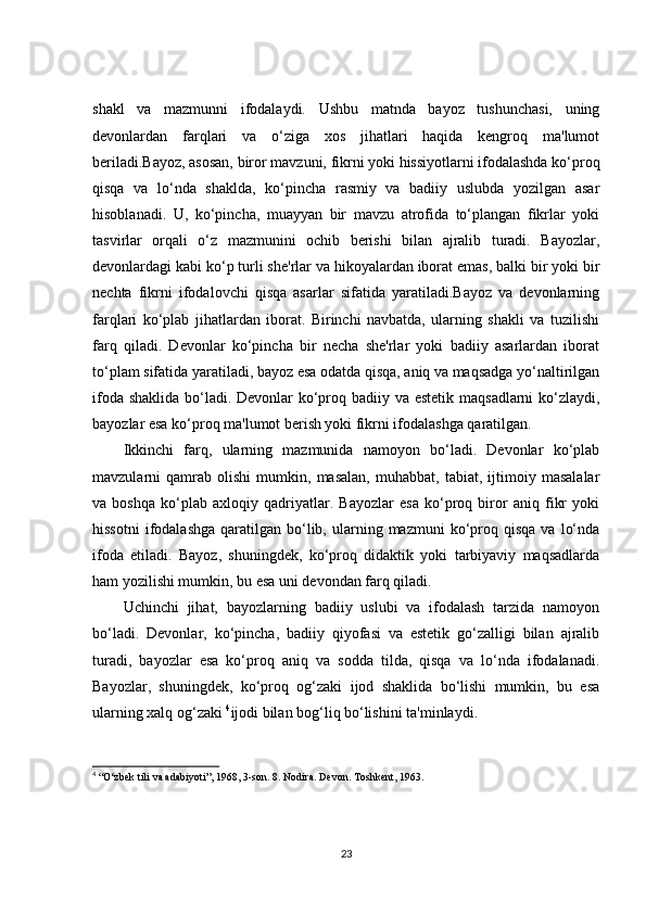 shakl   va   mazmunni   ifodalaydi.   Ushbu   matnda   bayoz   tushunchasi,   uning
devonlardan   farqlari   va   o‘ziga   xos   jihatlari   haqida   kengroq   ma'lumot
beriladi.Bayoz, asosan, biror mavzuni, fikrni yoki hissiyotlarni ifodalashda ko‘proq
qisqa   va   lo‘nda   shaklda,   ko‘pincha   rasmiy   va   badiiy   uslubda   yozilgan   asar
hisoblanadi.   U,   ko‘pincha,   muayyan   bir   mavzu   atrofida   to‘plangan   fikrlar   yoki
tasvirlar   orqali   o‘z   mazmunini   ochib   berishi   bilan   ajralib   turadi.   Bayozlar,
devonlardagi kabi ko‘p turli she'rlar va hikoyalardan iborat emas, balki bir yoki bir
nechta   fikrni   ifodalovchi   qisqa   asarlar   sifatida   yaratiladi.Bayoz   va   devonlarning
farqlari   ko‘plab   jihatlardan   iborat.   Birinchi   navbatda,   ularning   shakli   va   tuzilishi
farq   qiladi.   Devonlar   ko‘pincha   bir   necha   she'rlar   yoki   badiiy   asarlardan   iborat
to‘plam sifatida yaratiladi, bayoz esa odatda qisqa, aniq va maqsadga yo‘naltirilgan
ifoda shaklida  bo‘ladi. Devonlar ko‘proq badiiy va estetik maqsadlarni ko‘zlaydi,
bayozlar esa ko‘proq ma'lumot berish yoki fikrni ifodalashga qaratilgan.
Ikkinchi   farq,   ularning   mazmunida   namoyon   bo‘ladi.   Devonlar   ko‘plab
mavzularni   qamrab   olishi   mumkin,   masalan,   muhabbat,   tabiat,   ijtimoiy   masalalar
va   boshqa   ko‘plab   axloqiy   qadriyatlar.   Bayozlar   esa   ko‘proq   biror   aniq   fikr   yoki
hissotni   ifodalashga   qaratilgan  bo‘lib,  ularning  mazmuni   ko‘proq  qisqa   va  lo‘nda
ifoda   etiladi.   Bayoz,   shuningdek,   ko‘proq   didaktik   yoki   tarbiyaviy   maqsadlarda
ham yozilishi mumkin, bu esa uni devondan farq qiladi.
Uchinchi   jihat,   bayozlarning   badiiy   uslubi   va   ifodalash   tarzida   namoyon
bo‘ladi.   Devonlar,   ko‘pincha,   badiiy   qiyofasi   va   estetik   go‘zalligi   bilan   ajralib
turadi,   bayozlar   esa   ko‘proq   aniq   va   sodda   tilda,   qisqa   va   lo‘nda   ifodalanadi.
Bayozlar,   shuningdek,   ko‘proq   og‘zaki   ijod   shaklida   bo‘lishi   mumkin,   bu   esa
ularning xalq og‘zaki  4
ijodi bilan bog‘liq bo‘lishini ta'minlaydi.
4
 “O‘zbek tili va adabiyoti”, 1968, 3-son. 8. Nodira. Devon. Toshkent, 1963.
23 