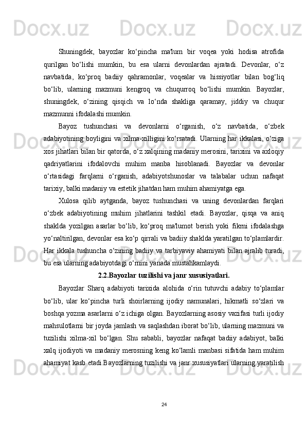 Shuningdek,   bayozlar   ko‘pincha   ma'lum   bir   voqea   yoki   hodisa   atrofida
qurilgan   bo‘lishi   mumkin,   bu   esa   ularni   devonlardan   ajratadi.   Devonlar,   o‘z
navbatida,   ko‘proq   badiiy   qahramonlar,   voqealar   va   hissiyotlar   bilan   bog‘liq
bo‘lib,   ularning   mazmuni   kengroq   va   chuqurroq   bo‘lishi   mumkin.   Bayozlar,
shuningdek,   o‘zining   qisqich   va   lo‘nda   shakliga   qaramay,   jiddiy   va   chuqur
mazmunni ifodalashi mumkin.
Bayoz   tushunchasi   va   devonlarni   o‘rganish,   o‘z   navbatida,   o‘zbek
adabiyotining boyligini va xilma-xilligini ko‘rsatadi. Ularning har ikkalasi, o‘ziga
xos jihatlari bilan bir qatorda, o‘z xalqining madaniy merosini, tarixini va axloqiy
qadriyatlarini   ifodalovchi   muhim   manba   hisoblanadi.   Bayozlar   va   devonlar
o‘rtasidagi   farqlarni   o‘rganish,   adabiyotshunoslar   va   talabalar   uchun   nafaqat
tarixiy, balki madaniy va estetik jihatdan ham muhim ahamiyatga ega.
Xulosa   qilib   aytganda,   bayoz   tushunchasi   va   uning   devonlardan   farqlari
o‘zbek   adabiyotining   muhim   jihatlarini   tashkil   etadi.   Bayozlar,   qisqa   va   aniq
shaklda   yozilgan   asarlar   bo‘lib,   ko‘proq   ma'lumot   berish   yoki   fikrni   ifodalashga
yo‘naltirilgan, devonlar esa ko‘p qirrali va badiiy shaklda yaratilgan to‘plamlardir.
Har  ikkala tushuncha  o‘zining badiiy va tarbiyaviy ahamiyati  bilan ajralib turadi,
bu esa ularning adabiyotdagi o‘rnini yanada mustahkamlaydi.
2.2. Bayozlar tuzilishi va janr xususiyatlari.
Bayozlar   Sharq   adabiyoti   tarixida   alohida   o‘rin   tutuvchi   adabiy   to‘plamlar
bo‘lib,   ular   ko‘pincha   turli   shoirlarning   ijodiy   namunalari,   hikmatli   so‘zlari   va
boshqa yozma asarlarni o‘z ichiga olgan. Bayozlarning asosiy vazifasi turli ijodiy
mahsulotlarni bir joyda jamlash va saqlashdan iborat bo‘lib, ularning mazmuni va
tuzilishi   xilma-xil   bo‘lgan.   Shu   sababli,   bayozlar   nafaqat   badiiy   adabiyot,   balki
xalq ijodiyoti  va  madaniy merosning  keng ko‘lamli  manbasi  sifatida ham  muhim
ahamiyat kasb etadi.Bayozlarning tuzilishi va janr xususiyatlari ularning yaratilish
24 