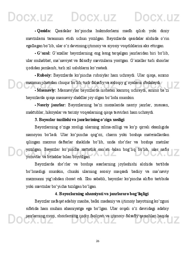 Qasida:   Qasidalar   ko‘pincha   hukmdorlarni   madh   qilish   yoki   diniy
mavzularni   tarannum   etish   uchun   yozilgan.   Bayozlarda   qasidalar   alohida   o‘rin
egallagan bo‘lib, ular o‘z davrining ijtimoiy va siyosiy voqeliklarini aks ettirgan.
 G‘azal:   G‘azallar   bayozlarning   eng   keng   tarqalgan   janrlaridan   biri   bo‘lib,
ular muhabbat, ma’naviyat va falsafiy mavzularni yoritgan.  G‘azallar turli shoirlar
ijodidan jamlanib, turli xil uslublarni ko‘rsatadi.
 Ruboiy:   Bayozlarda   ko‘pincha   ruboiylar   ham   uchraydi.   Ular   qisqa,   ammo
mazmun jihatidan chuqur bo‘lib, turli falsafiy va axloqiy g‘oyalarni ifodalaydi.
 Masnaviy:   Masnaviylar bayozlarda nisbatan kamroq uchraydi, ammo ba’zi
bayozlarda qisqa masnaviy shakllar joy olgan bo‘lishi mumkin.
 Nasriy   janrlar:   Bayozlarning   ba’zi   nusxalarida   nasriy   janrlar,   xususan,
maktublar, hikoyalar va tarixiy voqealarning qisqa tasvirlari ham uchraydi.
3. Bayozlar tuzilishi va janrlarining o‘ziga xosligi
Bayozlarning   o‘ziga   xosligi   ularning   xilma-xilligi   va   ko‘p   qirrali   ekanligida
namoyon   bo‘ladi.   Ular   ko‘pincha   qog‘oz,   charm   yoki   boshqa   materiallardan
qilingan   maxsus   daftarlar   shaklida   bo‘lib,   unda   she’rlar   va   boshqa   matnlar
yozilgan.   Bayozlar   ko‘pincha   xattotlik   san’ati   bilan   bog‘liq   bo‘lib,   ular   nafis
yozuvlar va bezaklar bilan boyitilgan.
Bayozlarda   she’rlar   va   boshqa   asarlarning   joylashishi   alohida   tartibda
bo‘lmasligi   mumkin,   chunki   ularning   asosiy   maqsadi   badiiy   va   ma’naviy
mazmunni   yig‘ishdan   iborat   edi.   Shu   sababli,   bayozlar   ko‘pincha   alifbo   tartibida
yoki mavzular bo‘yicha tuzilgan bo‘lgan.
4. Bayozlarning ahamiyati va janrlararo bog‘liqligi
Bayozlar nafaqat adabiy manba, balki madaniy va ijtimoiy hayotning ko‘zgusi
sifatida   ham   muhim   ahamiyatga   ega   bo‘lgan.   Ular   orqali   o‘z   davridagi   adabiy
janrlarning rivoji, shoirlarning ijodiy faoliyati va ijtimoiy-falsafiy qarashlari haqida
26