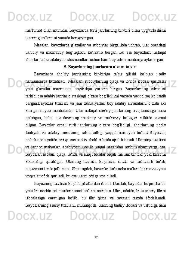 ma’lumot olish mumkin. Bayozlarda turli janrlarning bir-biri bilan uyg‘unlashishi
ularning ko‘lamini yanada kengaytirgan.
Masalan,   bayozlarda   g‘azallar   va   ruboiylar   birgalikda   uchrab,   ular   orasidagi
uslubiy   va   mazmuniy   bog‘liqlikni   ko‘rsatib   bergan.   Bu   esa   bayozlarni   nafaqat
shoirlar, balki adabiyot ixlosmandlari uchun ham boy bilim manbaiga aylantirgan.
5. Bayozlarning janrlararo o‘zaro ta’siri
Bayozlarda   she’riy   janrlarning   bir-biriga   ta’sir   qilishi   ko‘plab   ijodiy
namunalarda   kuzatiladi.   Masalan,   ruboiylarning   qisqa   va   lo‘nda   ifodasi   qasidalar
yoki   g‘azallar   mazmunini   boyitishga   yordam   bergan.   Bayozlarning   xilma-xil
tarkibi esa adabiy janrlar o‘rtasidagi o‘zaro bog‘liqlikni yanada yaqqolroq ko‘rsatib
bergan.Bayozlar   tuzilishi   va   janr   xususiyatlari   boy   adabiy   an’analarni   o‘zida   aks
ettirgan   noyob   manbalardir.   Ular   nafaqat   she’riy   janrlarning   rivojlanishiga   hissa
qo‘shgan,   balki   o‘z   davrining   madaniy   va   ma’naviy   ko‘zgusi   sifatida   xizmat
qilgan.   Bayozlar   orqali   turli   janrlarning   o‘zaro   bog‘liqligi,   shoirlarning   ijodiy
faoliyati   va   adabiy   merosning   xilma-xilligi   yaqqol   namoyon   bo‘ladi.Bayozlar,
o'zbek adabiyotida o'ziga xos badiiy shakl sifatida ajralib turadi. Ularning tuzilishi
va   janr   xususiyatlari   adabiyotshunoslik   nuqtai   nazaridan   muhim   ahamiyatga   ega.
Bayozlar, asosan, qisqa, lo'nda va aniq ifodalar orqali ma'lum bir fikr yoki hissotni
etkazishga   qaratilgan.   Ularning   tuzilishi   ko'pincha   sodda   va   tushunarli   bo'lib,
o'quvchini tezda jalb etadi. Shuningdek, bayozlar ko'pincha ma'lum bir mavzu yoki
voqea atrofida quriladi, bu esa ularni o'ziga xos qiladi.
Bayozning tuzilishi ko'plab jihatlardan iborat. Dastlab, bayozlar ko'pincha bir
yoki bir nechta qatorlardan iborat bo'lishi mumkin. Ular, odatda, bitta asosiy fikrni
ifodalashga   qaratilgan   bo'lib,   bu   fikr   qisqa   va   ravshan   tarzda   ifodalanadi.
Bayozlarning asosiy tuzilishi, shuningdek, ularning badiiy ifodasi va uslubiga ham
27 