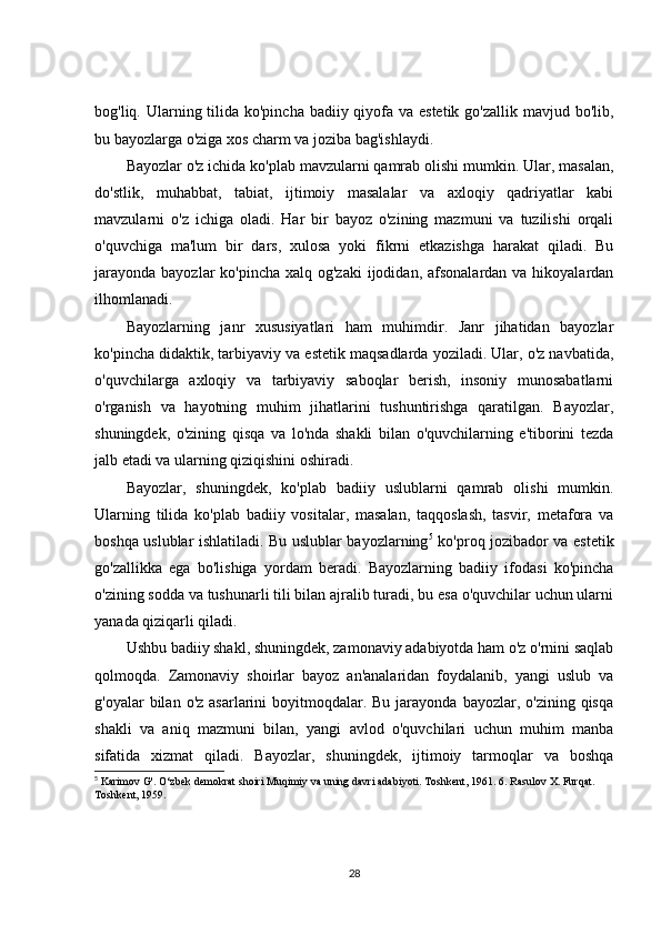 bog'liq. Ularning tilida ko'pincha badiiy qiyofa va estetik go'zallik mavjud bo'lib,
bu bayozlarga o'ziga xos charm va joziba bag'ishlaydi.
Bayozlar o'z ichida ko'plab mavzularni qamrab olishi mumkin. Ular, masalan,
do'stlik,   muhabbat,   tabiat,   ijtimoiy   masalalar   va   axloqiy   qadriyatlar   kabi
mavzularni   o'z   ichiga   oladi.   Har   bir   bayoz   o'zining   mazmuni   va   tuzilishi   orqali
o'quvchiga   ma'lum   bir   dars,   xulosa   yoki   fikrni   etkazishga   harakat   qiladi.   Bu
jarayonda  bayozlar  ko'pincha xalq og'zaki  ijodidan, afsonalardan va hikoyalardan
ilhomlanadi.
Bayozlarning   janr   xususiyatlari   ham   muhimdir.   Janr   jihatidan   bayozlar
ko'pincha didaktik, tarbiyaviy va estetik maqsadlarda yoziladi. Ular, o'z navbatida,
o'quvchilarga   axloqiy   va   tarbiyaviy   saboqlar   berish,   insoniy   munosabatlarni
o'rganish   va   hayotning   muhim   jihatlarini   tushuntirishga   qaratilgan.   Bayozlar,
shuningdek,   o'zining   qisqa   va   lo'nda   shakli   bilan   o'quvchilarning   e'tiborini   tezda
jalb etadi va ularning qiziqishini oshiradi.
Bayozlar,   shuningdek,   ko'plab   badiiy   uslublarni   qamrab   olishi   mumkin.
Ularning   tilida   ko'plab   badiiy   vositalar,   masalan,   taqqoslash,   tasvir,   metafora   va
boshqa uslublar ishlatiladi. Bu uslublar bayozlarning 5
  ko'proq jozibador va estetik
go'zallikka   ega   bo'lishiga   yordam   beradi.   Bayozlarning   badiiy   ifodasi   ko'pincha
o'zining sodda va tushunarli tili bilan ajralib turadi, bu esa o'quvchilar uchun ularni
yanada qiziqarli qiladi.
Ushbu badiiy shakl, shuningdek, zamonaviy adabiyotda ham o'z o'rnini saqlab
qolmoqda.   Zamonaviy   shoirlar   bayoz   an'analaridan   foydalanib,   yangi   uslub   va
g'oyalar  bilan  o'z  asarlarini  boyitmoqdalar. Bu  jarayonda  bayozlar, o'zining  qisqa
shakli   va   aniq   mazmuni   bilan,   yangi   avlod   o'quvchilari   uchun   muhim   manba
sifatida   xizmat   qiladi.   Bayozlar,   shuningdek,   ijtimoiy   tarmoqlar   va   boshqa
5
 Karimov G'. O‘zbek demokrat shoiri Muqimiy va uning davri adabiyoti. Toshkent, 1961. 6. Rasulov X. Furqat. 
Toshkent, 1959. 
28 