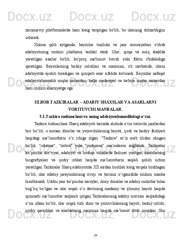 zamonaviy   platformalarda   ham   keng   tarqalgan   bo'lib,   bu   ularning   dolzarbligini
oshiradi.
Xulosa   qilib   aytganda,   bayozlar   tuzilishi   va   janr   xususiyatlari   o'zbek
adabiyotining   muhim   jihatlarini   tashkil   etadi.   Ular,   qisqa   va   aniq   shaklda
yaratilgan   asarlar   bo'lib,   ko'proq   ma'lumot   berish   yoki   fikrni   ifodalashga
qaratilgan.   Bayozlarning   badiiy   uslublari   va   mazmuni,   o'z   navbatida,   ularni
adabiyotda   ajralib   turadigan   va   qiziqarli   asar   sifatida   ko'rinadi.   Bayozlar   nafaqat
adabiyotshunoslik   nuqtai   nazaridan,   balki   madaniyat   va   tarbiya   nuqtai   nazaridan
ham muhim ahamiyatga ega.
III.BOB. TAZKIRALAR – ADABIY SHAXSLAR VA ASARLARNI
YORITUVCHI MANBALAR .
3.1. Tazkira tushunchasi va uning adabiyotshunoslikdagi o‘rni.
Tazkira tushunchasi Sharq adabiyoti tarixida alohida o‘rin tutuvchi janrlardan
biri   bo‘lib,   u   asosan   shoirlar   va   yozuvchilarning   hayoti,   ijodi   va   badiiy   faoliyati
haqidagi   ma’lumotlarni   o‘z   ichiga   olgan.   "Tazkira"   so‘zi   arab   tilidan   olingan
bo‘lib,   "eslatma",   "xotira"   yoki   "yodnoma"   ma’nolarini   anglatadi.   Tazkiralar
ko‘pincha   she’riyat,   adabiyot   va   boshqa   sohalarda   faoliyat   yuritgan   shaxslarning
biografiyalari   va   ijodiy   ishlari   haqida   ma’lumotlarni   saqlab   qolish   uchun
yaratilgan.Tazkiralar Sharq adabiyotida XII asrdan boshlab keng tarqala boshlagan
bo‘lib,   ular   adabiy   jarayonlarning   rivoji   va   tarixini   o‘rganishda   muhim   manba
hisoblanadi. Ushbu janr ko‘pincha saroylar, ilmiy doiralar va adabiy muhitlar bilan
bog‘liq   bo‘lgan   va   ular   orqali   o‘z   davrining   madaniy   va   ijtimoiy   hayoti   haqida
qimmatli  ma’lumotlar  saqlanib qolgan.Tazkiralarning adabiy  merosni  saqlashdagi
o‘rni ulkan bo‘lib, ular orqali turli shoir va yozuvchilarning hayoti, badiiy uslubi,
ijodiy   qarashlari   va   asarlarining   mazmuni   haqida   ma’lumot   olish   mumkin.   Shu
29 