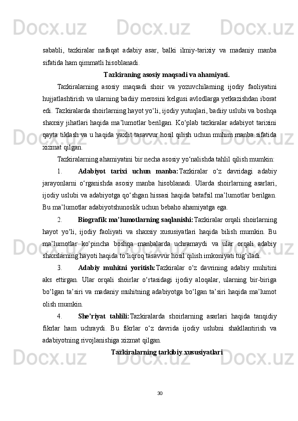 sababli,   tazkiralar   nafaqat   adabiy   asar,   balki   ilmiy-tarixiy   va   madaniy   manba
sifatida ham qimmatli hisoblanadi.
Tazkiraning asosiy maqsadi va ahamiyati.
Tazkiralarning   asosiy   maqsadi   shoir   va   yozuvchilarning   ijodiy   faoliyatini
hujjatlashtirish va ularning badiiy merosini kelgusi avlodlarga yetkazishdan iborat
edi. Tazkiralarda shoirlarning hayot yo‘li, ijodiy yutuqlari, badiiy uslubi va boshqa
shaxsiy jihatlari haqida ma’lumotlar  berilgan. Ko‘plab tazkiralar adabiyot  tarixini
qayta tiklash va u haqida yaxlit tasavvur hosil qilish uchun muhim manba sifatida
xizmat qilgan.
Tazkiralarning ahamiyatini bir necha asosiy yo‘nalishda tahlil qilish mumkin:
1. Adabiyot   tarixi   uchun   manba: Tazkiralar   o‘z   davridagi   adabiy
jarayonlarni   o‘rganishda   asosiy   manba   hisoblanadi.   Ularda   shoirlarning   asarlari,
ijodiy uslubi va adabiyotga qo‘shgan hissasi haqida batafsil ma’lumotlar berilgan.
Bu ma’lumotlar adabiyotshunoslik uchun bebaho ahamiyatga ega.
2. Biografik ma’lumotlarning saqlanishi: Tazkiralar orqali shoirlarning
hayot   yo‘li,   ijodiy   faoliyati   va   shaxsiy   xususiyatlari   haqida   bilish   mumkin.   Bu
ma’lumotlar   ko‘pincha   boshqa   manbalarda   uchramaydi   va   ular   orqali   adabiy
shaxslarning hayoti haqida to‘liqroq tasavvur hosil qilish imkoniyati tug‘iladi.
3. Adabiy   muhitni   yoritish: Tazkiralar   o‘z   davrining   adabiy   muhitini
aks   ettirgan.   Ular   orqali   shoirlar   o‘rtasidagi   ijodiy   aloqalar,   ularning   bir-biriga
bo‘lgan  ta’siri  va  madaniy muhitning  adabiyotga bo‘lgan  ta’siri   haqida ma’lumot
olish mumkin.
4. She’riyat   tahlili: Tazkiralarda   shoirlarning   asarlari   haqida   tanqidiy
fikrlar   ham   uchraydi.   Bu   fikrlar   o‘z   davrida   ijodiy   uslubni   shakllantirish   va
adabiyotning rivojlanishiga xizmat qilgan.
Tazkiralarning tarkibiy xususiyatlari
30 