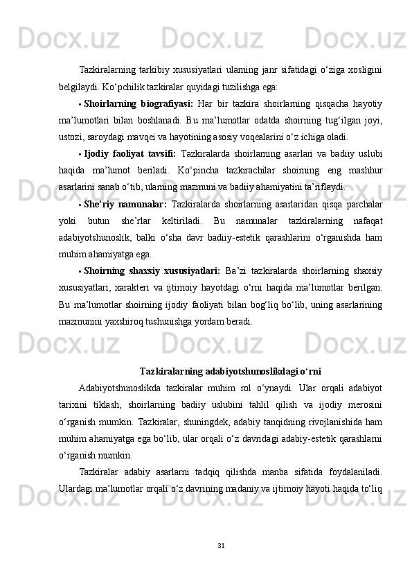 Tazkiralarning   tarkibiy   xususiyatlari   ularning   janr   sifatidagi   o‘ziga   xosligini
belgilaydi.  Ko‘pchilik tazkiralar quyidagi tuzilishga ega:
 Shoirlarning   biografiyasi:   Har   bir   tazkira   shoirlarning   qisqacha   hayotiy
ma’lumotlari   bilan   boshlanadi.   Bu   ma’lumotlar   odatda   shoirning   tug‘ilgan   joyi,
ustozi, saroydagi mavqei va hayotining asosiy voqealarini o‘z ichiga oladi.
 Ijodiy   faoliyat   tavsifi:   Tazkiralarda   shoirlarning   asarlari   va   badiiy   uslubi
haqida   ma’lumot   beriladi.   Ko‘pincha   tazkirachilar   shoirning   eng   mashhur
asarlarini sanab o‘tib, ularning mazmuni va badiiy ahamiyatini ta’riflaydi.
 She’riy   namunalar:   Tazkiralarda   shoirlarning   asarlaridan   qisqa   parchalar
yoki   butun   she’rlar   keltiriladi.   Bu   namunalar   tazkiralarning   nafaqat
adabiyotshunoslik,   balki   o‘sha   davr   badiiy-estetik   qarashlarini   o‘rganishda   ham
muhim ahamiyatga ega.
 Shoirning   shaxsiy   xususiyatlari:   Ba’zi   tazkiralarda   shoirlarning   shaxsiy
xususiyatlari,   xarakteri   va   ijtimoiy   hayotdagi   o‘rni   haqida   ma’lumotlar   berilgan.
Bu   ma’lumotlar   shoirning   ijodiy   faoliyati   bilan   bog‘liq   bo‘lib,   uning   asarlarining
mazmunini yaxshiroq tushunishga yordam beradi.
Tazkiralarning adabiyotshunoslikdagi o‘rni
Adabiyotshunoslikda   tazkiralar   muhim   rol   o‘ynaydi.   Ular   orqali   adabiyot
tarixini   tiklash,   shoirlarning   badiiy   uslubini   tahlil   qilish   va   ijodiy   merosini
o‘rganish   mumkin.   Tazkiralar,   shuningdek,   adabiy   tanqidning   rivojlanishida   ham
muhim ahamiyatga ega bo‘lib, ular orqali o‘z davridagi adabiy-estetik qarashlarni
o‘rganish mumkin.
Tazkiralar   adabiy   asarlarni   tadqiq   qilishda   manba   sifatida   foydalaniladi.
Ulardagi ma’lumotlar orqali o‘z davrining madaniy va ijtimoiy hayoti haqida to‘liq
31 