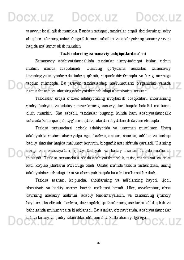 tasavvur hosil qilish mumkin. Bundan tashqari, tazkiralar orqali shoirlarning ijodiy
aloqalari,  ularning  ustoz-shogirdlik  munosabatlari  va   adabiyotning  umumiy  rivoji
haqida ma’lumot olish mumkin.
Tazkiralarning zamonaviy tadqiqotlarda o‘rni
Zamonaviy   adabiyotshunoslikda   tazkiralar   ilmiy-tadqiqot   ishlari   uchun
muhim   manba   hisoblanadi.   Ularning   qo‘lyozma   nusxalari   zamonaviy
texnologiyalar   yordamida   tadqiq   qilinib,   raqamlashtirilmoqda   va   keng   ommaga
taqdim   etilmoqda.   Bu   jarayon   tazkiralardagi   ma’lumotlarni   o‘rganishni   yanada
osonlashtiradi va ularning adabiyotshunoslikdagi ahamiyatini oshiradi.
Tazkiralar   orqali   o‘zbek   adabiyotining   rivojlanish   bosqichlari,   shoirlarning
ijodiy   faoliyati   va   adabiy   jarayonlarning   xususiyatlari   haqida   batafsil   ma’lumot
olish   mumkin.   Shu   sababli,   tazkiralar   bugungi   kunda   ham   adabiyotshunoslik
sohasida katta qiziqish uyg‘otmoqda va ulardan foydalanish davom etmoqda.
Tazkira   tushunchasi   o'zbek   adabiyotida   va   umuman   musulmon   Sharq
adabiyotida   muhim   ahamiyatga   ega.   Tazkira,   asosan,   shoirlar,   adiblar   va   boshqa
badiiy shaxslar haqida ma'lumot beruvchi biografik asar sifatida qaraladi. Ularning
o'ziga   xos   xususiyatlari,   ijodiy   faoliyati   va   badiiy   asarlari   haqida   ma'lumot
to'playdi.   Tazkira   tushunchasi   o'zida   adabiyotshunoslik,   tarix,   madaniyat   va   etika
kabi   ko'plab   jihatlarni   o'z   ichiga   oladi.   Ushbu   matnda   tazkira   tushunchasi,   uning
adabiyotshunoslikdagi o'rni va ahamiyati haqida batafsil ma'lumot beriladi.
Tazkira   asarlari,   ko'pincha,   shoirlarning   va   adiblarning   hayoti,   ijodi,
shaxsiyati   va   badiiy   merosi   haqida   ma'lumot   beradi.   Ular,   avvalambor,   o'sha
davrning   madaniy   muhitini,   adabiy   tendentsiyalarini   va   zamonning   ijtimoiy
hayotini aks ettiradi. Tazkira, shuningdek, ijodkorlarning asarlarini tahlil qilish va
baholashda muhim vosita hisoblanadi. Bu asarlar, o'z navbatida, adabiyotshunoslar
uchun tarixiy va ijodiy izlanishlar olib borishda katta ahamiyatga ega.
32 
