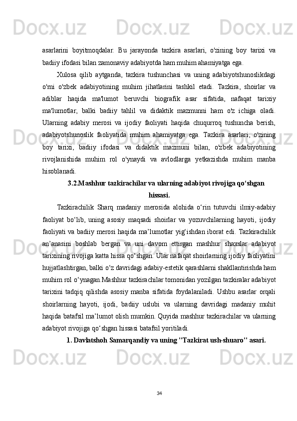 asarlarini   boyitmoqdalar.   Bu   jarayonda   tazkira   asarlari,   o'zining   boy   tarixi   va
badiiy ifodasi bilan zamonaviy adabiyotda ham muhim ahamiyatga ega.
Xulosa   qilib   aytganda,   tazkira   tushunchasi   va   uning   adabiyotshunoslikdagi
o'rni   o'zbek   adabiyotining   muhim   jihatlarini   tashkil   etadi.   Tazkira,   shoirlar   va
adiblar   haqida   ma'lumot   beruvchi   biografik   asar   sifatida,   nafaqat   tarixiy
ma'lumotlar,   balki   badiiy   tahlil   va   didaktik   mazmunni   ham   o'z   ichiga   oladi.
Ularning   adabiy   merosi   va   ijodiy   faoliyati   haqida   chuqurroq   tushuncha   berish,
adabiyotshunoslik   faoliyatida   muhim   ahamiyatga   ega.   Tazkira   asarlari,   o'zining
boy   tarixi,   badiiy   ifodasi   va   didaktik   mazmuni   bilan,   o'zbek   adabiyotining
rivojlanishida   muhim   rol   o'ynaydi   va   avlodlarga   yetkazishda   muhim   manba
hisoblanadi.
3.2.Mashhur tazkirachilar va ularning adabiyot rivojiga qo‘shgan
hissasi .
Tazkirachilik   Sharq   madaniy   merosida   alohida   o‘rin   tutuvchi   ilmiy-adabiy
faoliyat   bo‘lib,   uning   asosiy   maqsadi   shoirlar   va   yozuvchilarning   hayoti,   ijodiy
faoliyati va badiiy merosi haqida ma’lumotlar yig‘ishdan iborat edi. Tazkirachilik
an’anasini   boshlab   bergan   va   uni   davom   ettirgan   mashhur   shaxslar   adabiyot
tarixining rivojiga katta hissa qo‘shgan. Ular nafaqat shoirlarning ijodiy faoliyatini
hujjatlashtirgan, balki o‘z davridagi adabiy-estetik qarashlarni shakllantirishda ham
muhim rol o‘ynagan.Mashhur tazkirachilar tomonidan yozilgan tazkiralar adabiyot
tarixini   tadqiq   qilishda   asosiy   manba   sifatida   foydalaniladi.   Ushbu   asarlar   orqali
shoirlarning   hayoti,   ijodi,   badiiy   uslubi   va   ularning   davridagi   madaniy   muhit
haqida batafsil ma’lumot olish mumkin. Quyida mashhur tazkirachilar va ularning
adabiyot rivojiga qo‘shgan hissasi batafsil yoritiladi.
1.  Davlatshoh Samarqandiy va uning "Tazkirat ush-shuaro" asari.
34