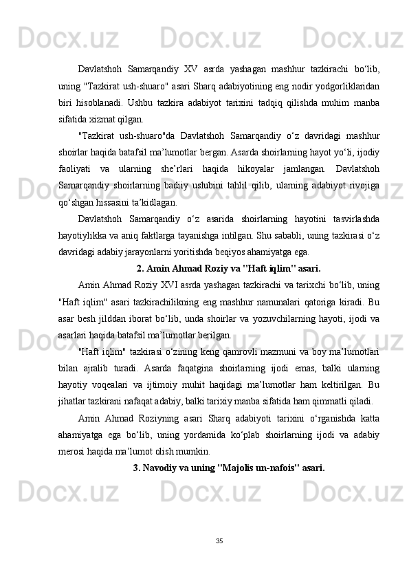 Davlatshoh   Samarqandiy   XV   asrda   yashagan   mashhur   tazkirachi   bo‘lib,
uning "Tazkirat ush-shuaro" asari Sharq adabiyotining eng nodir yodgorliklaridan
biri   hisoblanadi.   Ushbu   tazkira   adabiyot   tarixini   tadqiq   qilishda   muhim   manba
sifatida xizmat qilgan.
"Tazkirat   ush-shuaro"da   Davlatshoh   Samarqandiy   o‘z   davridagi   mashhur
shoirlar haqida batafsil ma’lumotlar bergan. Asarda shoirlarning hayot yo‘li, ijodiy
faoliyati   va   ularning   she’rlari   haqida   hikoyalar   jamlangan.   Davlatshoh
Samarqandiy   shoirlarning   badiiy   uslubini   tahlil   qilib,   ularning   adabiyot   rivojiga
qo‘shgan hissasini ta’kidlagan.
Davlatshoh   Samarqandiy   o‘z   asarida   shoirlarning   hayotini   tasvirlashda
hayotiylikka va aniq faktlarga tayanishga intilgan. Shu sababli, uning tazkirasi o‘z
davridagi adabiy jarayonlarni yoritishda beqiyos ahamiyatga ega.
2.  Amin Ahmad Roziy va "Haft iqlim" asari.
Amin Ahmad Roziy XVI asrda yashagan tazkirachi va tarixchi bo‘lib, uning
"Haft   iqlim"   asari   tazkirachilikning   eng   mashhur   namunalari   qatoriga   kiradi.   Bu
asar   besh   jilddan   iborat   bo‘lib,   unda   shoirlar   va   yozuvchilarning   hayoti,   ijodi   va
asarlari haqida batafsil ma’lumotlar berilgan.
"Haft iqlim" tazkirasi  o‘zining keng qamrovli mazmuni va boy ma’lumotlari
bilan   ajralib   turadi.   Asarda   faqatgina   shoirlarning   ijodi   emas,   balki   ularning
hayotiy   voqealari   va   ijtimoiy   muhit   haqidagi   ma’lumotlar   ham   keltirilgan.   Bu
jihatlar tazkirani nafaqat adabiy, balki tarixiy manba sifatida ham qimmatli qiladi.
Amin   Ahmad   Roziyning   asari   Sharq   adabiyoti   tarixini   o‘rganishda   katta
ahamiyatga   ega   bo‘lib,   uning   yordamida   ko‘plab   shoirlarning   ijodi   va   adabiy
merosi haqida ma’lumot olish mumkin.
3.  Navodiy va uning "Majolis un-nafois" asari.
35