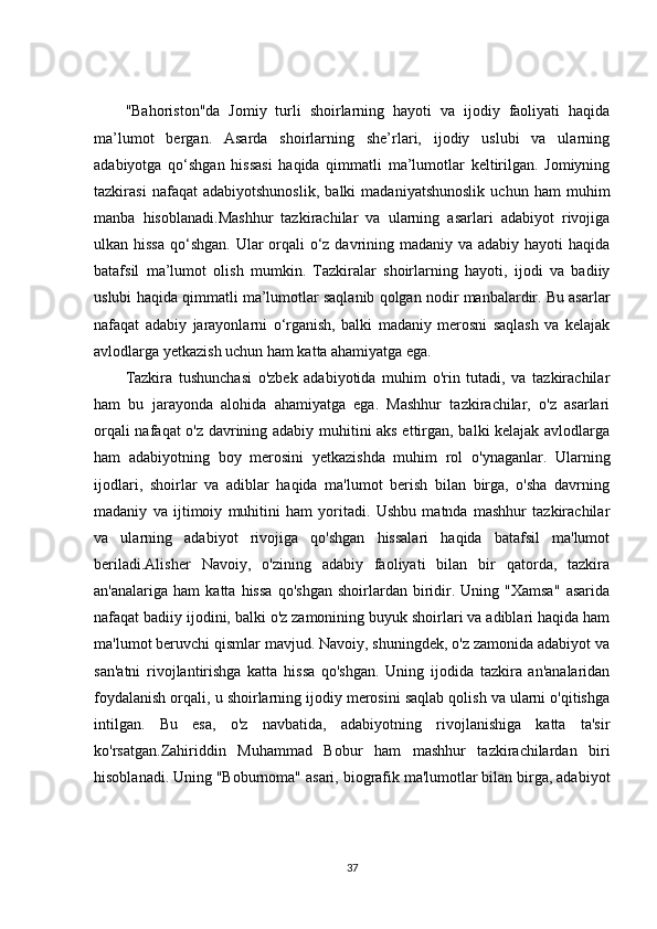 "Bahoriston"da   Jomiy   turli   shoirlarning   hayoti   va   ijodiy   faoliyati   haqida
ma’lumot   bergan.   Asarda   shoirlarning   she’rlari,   ijodiy   uslubi   va   ularning
adabiyotga   qo‘shgan   hissasi   haqida   qimmatli   ma’lumotlar   keltirilgan.   Jomiyning
tazkirasi   nafaqat   adabiyotshunoslik,   balki   madaniyatshunoslik   uchun   ham   muhim
manba   hisoblanadi.Mashhur   tazkirachilar   va   ularning   asarlari   adabiyot   rivojiga
ulkan hissa  qo‘shgan. Ular  orqali o‘z davrining madaniy va adabiy hayoti  haqida
batafsil   ma’lumot   olish   mumkin.   Tazkiralar   shoirlarning   hayoti,   ijodi   va   badiiy
uslubi haqida qimmatli ma’lumotlar saqlanib qolgan nodir manbalardir. Bu asarlar
nafaqat   adabiy   jarayonlarni   o‘rganish,   balki   madaniy   merosni   saqlash   va   kelajak
avlodlarga yetkazish uchun ham katta ahamiyatga ega.
Tazkira   tushunchasi   o'zbek   adabiyotida   muhim   o'rin   tutadi,   va   tazkirachilar
ham   bu   jarayonda   alohida   ahamiyatga   ega.   Mashhur   tazkirachilar,   o'z   asarlari
orqali nafaqat o'z davrining adabiy muhitini aks ettirgan, balki kelajak avlodlarga
ham   adabiyotning   boy   merosini   yetkazishda   muhim   rol   o'ynaganlar.   Ularning
ijodlari,   shoirlar   va   adiblar   haqida   ma'lumot   berish   bilan   birga,   o'sha   davrning
madaniy   va   ijtimoiy   muhitini   ham   yoritadi.   Ushbu   matnda   mashhur   tazkirachilar
va   ularning   adabiyot   rivojiga   qo'shgan   hissalari   haqida   batafsil   ma'lumot
beriladi.Alisher   Navoiy,   o'zining   adabiy   faoliyati   bilan   bir   qatorda,   tazkira
an'analariga   ham   katta   hissa   qo'shgan   shoirlardan  biridir.   Uning  "Xamsa"   asarida
nafaqat badiiy ijodini, balki o'z zamonining buyuk shoirlari va adiblari haqida ham
ma'lumot beruvchi qismlar mavjud. Navoiy, shuningdek, o'z zamonida adabiyot va
san'atni   rivojlantirishga   katta   hissa   qo'shgan.   Uning   ijodida   tazkira   an'analaridan
foydalanish orqali, u shoirlarning ijodiy merosini saqlab qolish va ularni o'qitishga
intilgan.   Bu   esa,   o'z   navbatida,   adabiyotning   rivojlanishiga   katta   ta'sir
ko'rsatgan.Zahiriddin   Muhammad   Bobur   ham   mashhur   tazkirachilardan   biri
hisoblanadi. Uning "Boburnoma" asari, biografik ma'lumotlar bilan birga, adabiyot
37 
