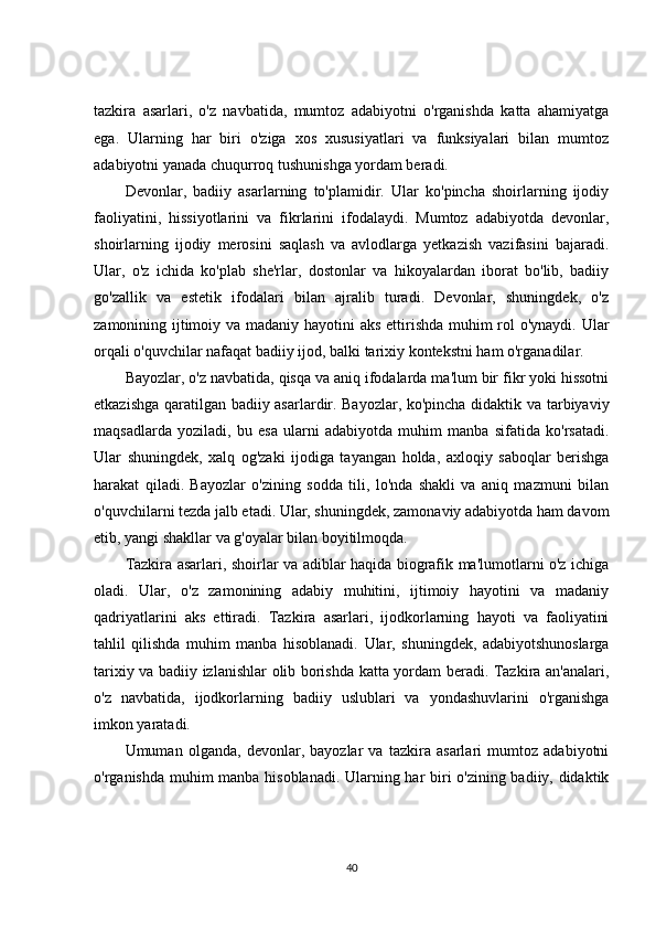 tazkira   asarlari,   o'z   navbatida,   mumtoz   adabiyotni   o'rganishda   katta   ahamiyatga
ega.   Ularning   har   biri   o'ziga   xos   xususiyatlari   va   funksiyalari   bilan   mumtoz
adabiyotni yanada chuqurroq tushunishga yordam beradi.
Devonlar,   badiiy   asarlarning   to'plamidir.   Ular   ko'pincha   shoirlarning   ijodiy
faoliyatini,   hissiyotlarini   va   fikrlarini   ifodalaydi.   Mumtoz   adabiyotda   devonlar,
shoirlarning   ijodiy   merosini   saqlash   va   avlodlarga   yetkazish   vazifasini   bajaradi.
Ular,   o'z   ichida   ko'plab   she'rlar,   dostonlar   va   hikoyalardan   iborat   bo'lib,   badiiy
go'zallik   va   estetik   ifodalari   bilan   ajralib   turadi.   Devonlar,   shuningdek,   o'z
zamonining ijtimoiy va madaniy hayotini aks ettirishda muhim  rol o'ynaydi. Ular
orqali o'quvchilar nafaqat badiiy ijod, balki tarixiy kontekstni ham o'rganadilar.
Bayozlar, o'z navbatida, qisqa va aniq ifodalarda ma'lum bir fikr yoki hissotni
etkazishga qaratilgan badiiy asarlardir. Bayozlar, ko'pincha didaktik va tarbiyaviy
maqsadlarda   yoziladi,   bu   esa   ularni   adabiyotda   muhim   manba   sifatida   ko'rsatadi.
Ular   shuningdek,   xalq   og'zaki   ijodiga   tayangan   holda,   axloqiy   saboqlar   berishga
harakat   qiladi.   Bayozlar   o'zining   sodda   tili,   lo'nda   shakli   va   aniq   mazmuni   bilan
o'quvchilarni tezda jalb etadi. Ular, shuningdek, zamonaviy adabiyotda ham davom
etib, yangi shakllar va g'oyalar bilan boyitilmoqda.
Tazkira asarlari, shoirlar va adiblar haqida biografik ma'lumotlarni o'z ichiga
oladi.   Ular,   o'z   zamonining   adabiy   muhitini,   ijtimoiy   hayotini   va   madaniy
qadriyatlarini   aks   ettiradi.   Tazkira   asarlari,   ijodkorlarning   hayoti   va   faoliyatini
tahlil   qilishda   muhim   manba   hisoblanadi.   Ular,   shuningdek,   adabiyotshunoslarga
tarixiy va badiiy izlanishlar olib borishda katta yordam beradi. Tazkira an'analari,
o'z   navbatida,   ijodkorlarning   badiiy   uslublari   va   yondashuvlarini   o'rganishga
imkon yaratadi.
Umuman   olganda,   devonlar,   bayozlar   va   tazkira   asarlari   mumtoz   adabiyotni
o'rganishda muhim manba hisoblanadi. Ularning har biri o'zining badiiy, didaktik
40 
