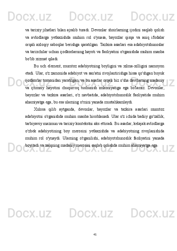 va tarixiy jihatlari bilan ajralib turadi. Devonlar  shoirlarning ijodini  saqlab  qolish
va   avlodlarga   yetkazishda   muhim   rol   o'ynasa,   bayozlar   qisqa   va   aniq   ifodalar
orqali axloqiy saboqlar berishga qaratilgan. Tazkira asarlari esa adabiyotshunoslar
va tarixchilar uchun ijodkorlarning hayoti va faoliyatini o'rganishda muhim manba
bo'lib xizmat qiladi.
Bu uch element,  mumtoz  adabiyotning boyligini  va xilma-xilligini  namoyon
etadi. Ular, o'z zamonida adabiyot va san'atni rivojlantirishga hissa qo'shgan buyuk
ijodkorlar tomonidan yaratilgan, va bu asarlar orqali biz o'sha davrlarning madaniy
va   ijtimoiy   hayotini   chuqurroq   tushunish   imkoniyatiga   ega   bo'lamiz.   Devonlar,
bayozlar   va   tazkira   asarlari,   o'z   navbatida,   adabiyotshunoslik   faoliyatida   muhim
ahamiyatga ega, bu esa ularning o'rnini yanada mustahkamlaydi.
Xulosa   qilib   aytganda,   devonlar,   bayozlar   va   tazkira   asarlari   mumtoz
adabiyotni o'rganishda muhim manba hisoblanadi. Ular o'z ichida badiiy go'zallik,
tarbiyaviy mazmun va tarixiy kontekstni aks ettiradi. Bu asarlar, kelajak avlodlarga
o'zbek   adabiyotining   boy   merosini   yetkazishda   va   adabiyotning   rivojlanishida
muhim   rol   o'ynaydi.   Ularning   o'rganilishi,   adabiyotshunoslik   faoliyatini   yanada
boyitadi va xalqning madaniy merosini saqlab qolishda muhim ahamiyatga ega.
41 
