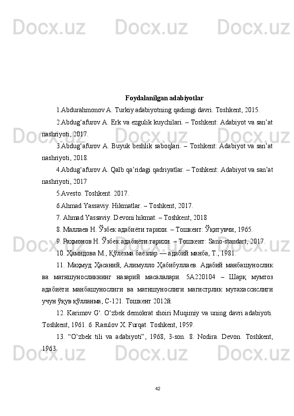 Foydalanilgan adabiyotlar
1.Abdurahmonov A. Turkiy adabiyotning qadimgi davri. Toshkent, 2015.
2.Abdug‘afurov A. Erk va ezgulik kuychilari. – Toshkent: Adabiyot va san’at
nashriyoti, 2017.
3.Abdug‘afurov A. Buyuk beshlik saboqlari. – Toshkent: Adabiyot va san’at
nashriyoti, 2018. 
4.Abdug‘afurov A. Qalb qa’ridagi qadriyatlar. – Toshkent: Adabiyot va san’at
nashriyoti, 2017
5.Avesto. Toshkent. 201 7 . 
6.Ahmad Yassaviy. Hikmatlar. – Toshkent, 2017. 
7. Ahmad Yassaviy. Devoni hikmat. – Toshkent,  2018
8 . Маллаев Н. Ўзбек адабиёти тарихи. – Тошкент: Ўқитувчи, 1965. 
9. Раҳмонов Н. Ўзбек адабиёти тарихи. – Тошкент: Sano-standart, 2017. 
10. Ҳамидова М., Қўлёзма баёзлар — адабий манба, Т., 1981. 
11 .   Маҳмуд   Ҳасаний,   Алимулло   Ҳабибуллаев.   Адабий   манбашунослик
ва   матншуносликнинг   назарий   масалалари.   5А220104   –   Шарқ   мумтоз
адабиёти   манбашунослиги   ва   матншунослиги   магистрлик   мутахассислиги
учун ўқув қўлланма, С-121. Тошкент 2012й. 
12 . Karimov G'. O‘zbek demokrat  shoiri  Muqimiy va uning davri  adabiyoti.
Toshkent, 1961. 6. Rasulov X. Furqat. Toshkent, 1959. 
13 .   “O‘zbek   tili   va   adabiyoti”,   1968,   3-son.   8.   Nodira.   Devon.   Toshkent,
1963.
42 