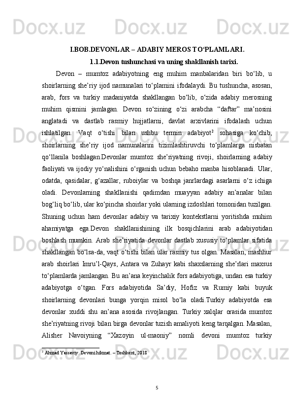 I.BOB. DEVONLAR – ADABIY MEROS TO‘PLAMLARI .
1.1. Devon tushunchasi va uning shakllanish tarixi .
Devon   –   mumtoz   adabiyotning   eng   muhim   manbalaridan   biri   bo‘lib,   u
shoirlarning   she’riy  ijod  namunalari   to‘plamini   ifodalaydi.   Bu   tushuncha,   asosan,
arab,   fors   va   turkiy   madaniyatda   shakllangan   bo‘lib,   o‘zida   adabiy   merosning
muhim   qismini   jamlagan.   Devon   so‘zining   o‘zi   arabcha   “daftar”   ma’nosini
anglatadi   va   dastlab   rasmiy   hujjatlarni,   davlat   arxivlarini   ifodalash   uchun
ishlatilgan.   Vaqt   o‘tishi   bilan   ushbu   termin   adabiyot 2
  sohasiga   ko‘chib,
shoirlarning   she’riy   ijod   namunalarini   tizimlashtiruvchi   to‘plamlarga   nisbatan
qo‘llanila   boshlagan.Devonlar   mumtoz   she’riyatning   rivoji,   shoirlarning   adabiy
faoliyati   va   ijodiy   yo‘nalishini   o‘rganish   uchun   bebaho   manba   hisoblanadi.   Ular,
odatda,   qasidalar,   g‘azallar,   ruboiylar   va   boshqa   janrlardagi   asarlarni   o‘z   ichiga
oladi.   Devonlarning   shakllanishi   qadimdan   muayyan   adabiy   an’analar   bilan
bog‘liq bo‘lib, ular ko‘pincha shoirlar yoki ularning izdoshlari tomonidan tuzilgan.
Shuning   uchun   ham   devonlar   adabiy   va   tarixiy   kontekstlarni   yoritishda   muhim
ahamiyatga   ega.Devon   shakllanishining   ilk   bosqichlarini   arab   adabiyotidan
boshlash   mumkin.   Arab   she’riyatida   devonlar   dastlab   xususiy   to‘plamlar   sifatida
shakllangan bo‘lsa-da, vaqt o‘tishi bilan ular rasmiy tus olgan. Masalan, mashhur
arab   shoirlari   Imru’l-Qays,   Antara   va   Zuhayr   kabi   shaxslarning   she’rlari   maxsus
to‘plamlarda jamlangan. Bu an’ana keyinchalik fors adabiyotiga, undan esa turkiy
adabiyotga   o‘tgan.   Fors   adabiyotida   Sa’diy,   Hofiz   va   Rumiy   kabi   buyuk
shoirlarning   devonlari   bunga   yorqin   misol   bo‘la   oladi.Turkiy   adabiyotda   esa
devonlar   xuddi   shu   an’ana   asosida   rivojlangan.   Turkiy   xalqlar   orasida   mumtoz
she’riyatning rivoji bilan birga devonlar tuzish amaliyoti keng tarqalgan. Masalan,
Alisher   Navoiyning   “Xazoyin   ul-maoniy”   nomli   devoni   mumtoz   turkiy
2
 Ahmad Yassaviy. Devoni hikmat. – Toshkent,  2018
5