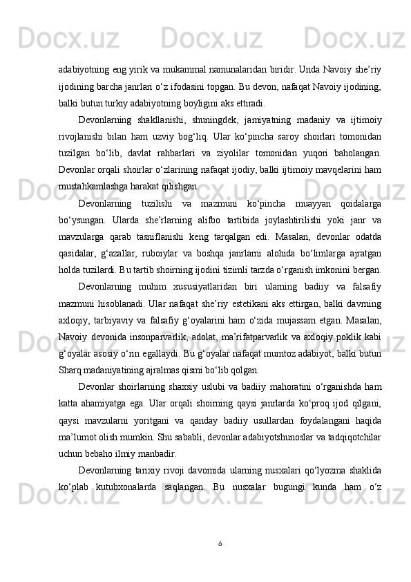 adabiyotning eng yirik va mukammal namunalaridan biridir. Unda Navoiy she’riy
ijodining barcha janrlari o‘z ifodasini topgan. Bu devon, nafaqat Navoiy ijodining,
balki butun turkiy adabiyotning boyligini aks ettiradi.
Devonlarning   shakllanishi,   shuningdek,   jamiyatning   madaniy   va   ijtimoiy
rivojlanishi   bilan   ham   uzviy   bog‘liq.   Ular   ko‘pincha   saroy   shoirlari   tomonidan
tuzilgan   bo‘lib,   davlat   rahbarlari   va   ziyolilar   tomonidan   yuqori   baholangan.
Devonlar orqali shoirlar o‘zlarining nafaqat ijodiy, balki ijtimoiy mavqelarini ham
mustahkamlashga harakat qilishgan.
Devonlarning   tuzilishi   va   mazmuni   ko‘pincha   muayyan   qoidalarga
bo‘ysungan.   Ularda   she’rlarning   alifbo   tartibida   joylashtirilishi   yoki   janr   va
mavzularga   qarab   tasniflanishi   keng   tarqalgan   edi.   Masalan,   devonlar   odatda
qasidalar,   g‘azallar,   ruboiylar   va   boshqa   janrlarni   alohida   bo‘limlarga   ajratgan
holda tuzilardi. Bu tartib shoirning ijodini tizimli tarzda o‘rganish imkonini bergan.
Devonlarning   muhim   xususiyatlaridan   biri   ularning   badiiy   va   falsafiy
mazmuni   hisoblanadi.   Ular   nafaqat   she’riy   estetikani   aks   ettirgan,   balki   davrning
axloqiy,   tarbiyaviy   va   falsafiy   g‘oyalarini   ham   o‘zida   mujassam   etgan.   Masalan,
Navoiy   devonida   insonparvarlik,   adolat,   ma’rifatparvarlik   va   axloqiy   poklik   kabi
g‘oyalar asosiy o‘rin egallaydi. Bu g‘oyalar nafaqat mumtoz adabiyot, balki butun
Sharq madaniyatining ajralmas qismi bo‘lib qolgan.
Devonlar   shoirlarning   shaxsiy   uslubi   va   badiiy   mahoratini   o‘rganishda   ham
katta   ahamiyatga   ega.   Ular   orqali   shoirning   qaysi   janrlarda   ko‘proq   ijod   qilgani,
qaysi   mavzularni   yoritgani   va   qanday   badiiy   usullardan   foydalangani   haqida
ma’lumot olish mumkin. Shu sababli, devonlar adabiyotshunoslar va tadqiqotchilar
uchun bebaho ilmiy manbadir.
Devonlarning   tarixiy   rivoji   davomida   ularning   nusxalari   qo‘lyozma   shaklida
ko‘plab   kutubxonalarda   saqlangan.   Bu   nusxalar   bugungi   kunda   ham   o‘z
6 