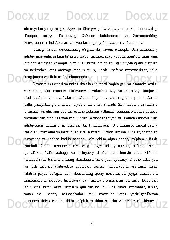 ahamiyatini yo‘qotmagan. Ayniqsa, Sharqning buyuk kutubxonalari – Istanbuldagi
Topqopi   saroyi,   Tehrondagi   Guliston   kutubxonasi   va   Samarqanddagi
Movarounnahr kutubxonasida devonlarning noyob nusxalari saqlanmoqda.
Hozirgi   davrda   devonlarning   o‘rganilishi   davom   etmoqda.   Ular   zamonaviy
adabiy jarayonlarga ham ta’sir ko‘rsatib, mumtoz adabiyotning ulug‘vorligini yana
bir   bor   namoyish  etmoqda.  Shu  bilan birga,  devonlarning  ilmiy-tanqidiy matnlari
va   tarjimalari   keng   ommaga   taqdim   etilib,   ulardan   nafaqat   mutaxassislar,   balki
keng jamoatchilik ham foydalanmoqda.
Devon tushunchasi va uning shakllanish tarixi haqida gapirar ekanmiz, aytish
mumkinki,   ular   mumtoz   adabiyotning   yuksak   badiiy   va   ma’naviy   darajasini
ifodalovchi   noyob   manbalardir.   Ular   nafaqat   o‘z   davrining   badiiy   an’analarini,
balki   jamiyatning   ma’naviy   hayotini   ham   aks   ettiradi.   Shu   sababli,   devonlarni
o‘rganish va ulardagi  boy merosni  avlodlarga yetkazish  bugungi kunning dolzarb
vazifalaridan biridir.Devon tushunchasi, o‘zbek adabiyoti va umuman turk xalqlari
adabiyotida   muhim   o‘rin   tutadigan   bir   tushunchadir.   U   o‘zining   xilma-xil   badiiy
shakllari, mazmuni va tarixi bilan ajralib turadi. Devon, asosan, she'rlar, dostonlar,
rivoyatlar   va   boshqa   badiiy   asarlarni   o‘z   ichiga   olgan   adabiy   to‘plam   sifatida
qaraladi.   Ushbu   tushuncha   o‘z   ichiga   olgan   adabiy   asarlar,   nafaqat   estetik
go‘zallikni,   balki   axloqiy   va   tarbiyaviy   darslar   ham   berishi   bilan   e'tiborni
tortadi.Devon   tushunchasining   shakllanish   tarixi   juda   qadimiy.   O‘zbek   adabiyoti
va   turk   xalqlari   adabiyotida   devonlar,   dastlab,   she'riyatning   yig‘ilgan   shakli
sifatida   paydo   bo‘lgan.   Ular   shoirlarning   ijodiy   merosini   bir   joyga   jamlab,   o‘z
zamonasining   axloqiy,   tarbiyaviy   va   ijtimoiy   masalalarini   yoritgan.   Devonlar,
ko‘pincha,   biror   mavzu   atrofida   qurilgan   bo‘lib,   unda   hayot,   muhabbat,   tabiat,
vatan   va   insoniy   munosabatlar   kabi   mavzular   keng   yoritilgan.Devon
tushunchasining   rivojlanishida   ko‘plab   mashhur   shoirlar   va   adiblar   o‘z   hissasini
7 
