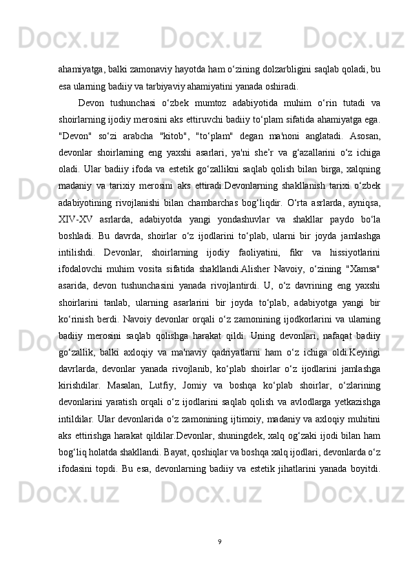 ahamiyatga, balki zamonaviy hayotda ham o‘zining dolzarbligini saqlab qoladi, bu
esa ularning badiiy va tarbiyaviy ahamiyatini yanada oshiradi.
Devon   tushunchasi   o‘zbek   mumtoz   adabiyotida   muhim   o‘rin   tutadi   va
shoirlarning ijodiy merosini aks ettiruvchi badiiy to‘plam sifatida ahamiyatga ega.
"Devon"   so‘zi   arabcha   "kitob",   "to‘plam"   degan   ma'noni   anglatadi.   Asosan,
devonlar   shoirlarning   eng   yaxshi   asarlari,   ya'ni   she’r   va   g‘azallarini   o‘z   ichiga
oladi.   Ular   badiiy   ifoda   va   estetik   go‘zallikni   saqlab   qolish   bilan   birga,   xalqning
madaniy   va   tarixiy   merosini   aks   ettiradi.Devonlarning   shakllanish   tarixi   o‘zbek
adabiyotining   rivojlanishi   bilan   chambarchas   bog‘liqdir.   O‘rta   asrlarda,   ayniqsa,
XIV-XV   asrlarda,   adabiyotda   yangi   yondashuvlar   va   shakllar   paydo   bo‘la
boshladi.   Bu   davrda,   shoirlar   o‘z   ijodlarini   to‘plab,   ularni   bir   joyda   jamlashga
intilishdi.   Devonlar,   shoirlarning   ijodiy   faoliyatini,   fikr   va   hissiyotlarini
ifodalovchi   muhim   vosita   sifatida   shakllandi.Alisher   Navoiy,   o‘zining   "Xamsa"
asarida,   devon   tushunchasini   yanada   rivojlantirdi.   U,   o‘z   davrining   eng   yaxshi
shoirlarini   tanlab,   ularning   asarlarini   bir   joyda   to‘plab,   adabiyotga   yangi   bir
ko‘rinish   berdi.   Navoiy   devonlar   orqali   o‘z   zamonining   ijodkorlarini   va   ularning
badiiy   merosini   saqlab   qolishga   harakat   qildi.   Uning   devonlari,   nafaqat   badiiy
go‘zallik,   balki   axloqiy   va   ma'naviy   qadriyatlarni   ham   o‘z   ichiga   oldi.Keyingi
davrlarda,   devonlar   yanada   rivojlanib,   ko‘plab   shoirlar   o‘z   ijodlarini   jamlashga
kirishdilar.   Masalan,   Lutfiy,   Jomiy   va   boshqa   ko‘plab   shoirlar,   o‘zlarining
devonlarini   yaratish   orqali   o‘z   ijodlarini   saqlab   qolish   va   avlodlarga   yetkazishga
intildilar. Ular devonlarida o‘z zamonining ijtimoiy, madaniy va axloqiy muhitini
aks ettirishga  harakat  qildilar.Devonlar, shuningdek, xalq  og‘zaki  ijodi  bilan ham
bog‘liq holatda shakllandi. Bayat, qoshiqlar va boshqa xalq ijodlari, devonlarda o‘z
ifodasini   topdi.   Bu   esa,   devonlarning   badiiy   va   estetik   jihatlarini   yanada   boyitdi.
9 