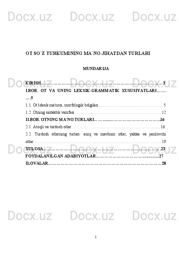 OT SO`Z TURKUMINING MA`NO JIHATDAN TURLARI   
MUNDARIJA
KIRISH……………………………………………………………………………3
I.BOB.   OT   VA   UNING   LEKSIK-GRAMMATIK   XUSUSIYATLARI … ….
….5
1.1.  Ot l eksik ma'nosi, morfologik belgilari ……………….... …….… …… ………. 5
1.2.   Otning  sintaktik vazifasi  ……….… ………………………… … ………….. .. . 12
II.BOB. OTNING MA'NO TURLARI… …..... ..………….…………………... 16
2.1.   A toqli va turdosh otlar…………………………… … …………………..…... 16
2.2.   Turdosh   otlarning   turlari:   aniq   va   mavhum   otlar,   yakka   va   jamlovchi
otlar……………………………………………...………………………………...19
XULOSA………………………………………...……………………………….23
FOYDALANILGAN ADABIYOTLAR……………………………................27
ILOVALAR………………………………………………………………………28
1