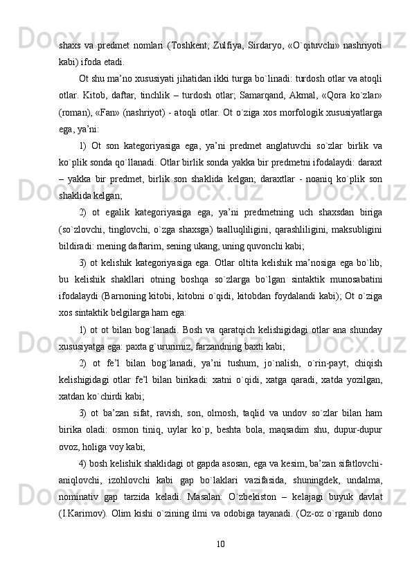 shaxs   va   predmet   nomlari   (Toshkent,   Zulfiya,   Sirdaryo,   «O`qituvchi»   nashriyoti
kabi) ifoda etadi. 
Ot shu ma’no xususiyati jihatidan ikki turga bo`linadi: turdosh otlar va atoqli
otlar.   Kitob,   daftar,   tinchlik   –   turdosh   otlar;   Samarqand,   Akmal,   «Qora   ko`zlar»
(roman), «Fan» (nashriyot) - atoqli otlar. Ot o`ziga xos morfologik xususiyatlarga
ega, ya’ni: 
1)   Ot   son   kategoriyasiga   ega,   ya’ni   predmet   anglatuvchi   so`zlar   birlik   va
ko`plik sonda qo`llanadi. Otlar birlik sonda yakka bir predmetni ifodalaydi: daraxt
–   yakka   bir   predmet,   birlik   son   shaklida   kelgan;   daraxtlar   -   noaniq   ko`plik   son
shaklida kelgan; 
2)   ot   egalik   kategoriyasiga   ega,   ya’ni   predmetning   uch   shaxsdan   biriga
(so`zlovchi,   tinglovchi,   o`zga   shaxsga)   taalluqliligini,   qarashliligini,   maksubligini
bildiradi: mening daftarim, sening ukang, uning quvonchi kabi; 
3)   ot   kelishik   kategoriyasiga   ega.   Otlar   oltita   kelishik   ma’nosiga   ega   bo`lib,
bu   kelishik   shakllari   otning   boshqa   so`zlarga   bo`lgan   sintaktik   munosabatini
ifodalaydi  (Barnoning kitobi, kitobni  o`qidi, kitobdan foydalandi kabi); Ot  o`ziga
xos sintaktik belgilarga ham ega: 
1)   ot   ot   bilan   bog`lanadi.   Bosh   va   qaratqich   kelishigidagi   otlar   ana   shunday
xususiyatga ega: paxta g`ururimiz, farzandning baxti kabi; 
2)   ot   fe’l   bilan   bog`lanadi,   ya’ni   tushum,   jo`nalish,   o`rin-payt,   chiqish
kelishigidagi   otlar   fe’l   bilan   birikadi:   xatni   o`qidi,   xatga   qaradi,   xatda   yozilgan,
xatdan ko`chirdi kabi; 
3)   ot   ba’zan   sifat,   ravish,   son,   olmosh,   taqlid   va   undov   so`zlar   bilan   ham
birika   oladi:   osmon   tiniq,   uylar   ko`p,   beshta   bola,   maqsadim   shu,   dupur-dupur
ovoz, holiga voy kabi; 
4) bosh kelishik shaklidagi ot gapda asosan, ega va kesim, ba’zan sifatlovchi-
aniqlovchi,   izohlovchi   kabi   gap   bo`laklari   vazifasida,   shuningdek,   undalma,
nominativ   gap   tarzida   keladi.   Masalan:   O`zbekiston   –   kelajagi   buyuk   davlat
(I.Karimov). Olim  kishi  o`zining ilmi va odobiga tayanadi. (Oz-oz o`rganib dono
10 