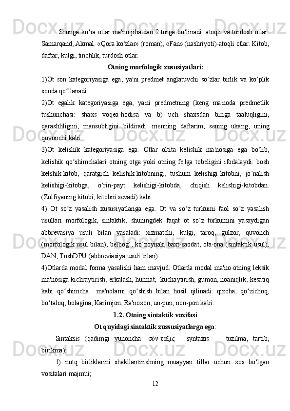 Shunga ko ra otlar ma'no jihatdan 2 turga bo linadi: atoqli va turdosh otlar.ʻ ʻ
Samarqand, Akmal. «Qora ko zlar» (roman), «Fan» (nashriyoti)-atoqli otlar. Kitob,	
ʻ
daftar, kulgi, tinchlik, turdosh otlar. 
Otning morfologik xususiyatlari:
1)Ot   son   kategoriyasiga   ega,   ya'ni   predmet   anglatuvchi   so zlar   birlik   va   ko plik	
ʻ ʻ
sonda qo llanadi.	
ʻ
2)Ot   egalik   kategoriyasiga   ega,   ya'ni   predmetning   (keng   ma'noda   predmetlik
tushunchasi:   shaxs   voqea-hodisa   va   b)   uch   shaxsdan   biriga   taaluqligini,
qarashliligini,   mansubligini   bildiradi:   menning   daftarim,   sening   ukang,   uning
quvonchi kabi
3)Ot   kelishik   kategoriyasiga   ega.   Otlar   oltita   kelishik   ma'nosiga   ega   bo lib,	
ʻ
kelishik   qo shimchalari   otning   otga   yoki   otning   fe'lga   tobeligini   ifodalaydi:   bosh	
ʻ
kelshik-kitob,   qaratgich   kelishik-kitobning.,   tushum   kelishigi-kitobni,   jo nalish	
ʻ
kelishigi-kitobga,   o rin-payt   kelishigi-kitobda,   chiqish   kelishigi-kitobdan.	
ʻ
(Zulfiyaning kitobi, kitobni sevadi) kabi.
4)   Ot   so z   yasalish   xususiyatlariga   ega.   Ot   va   so z   turkumi   faol   so z   yasalish	
ʻ ʻ ʻ
usullari   morfologik,   sintaktik;   shuningdek   faqat   ot   so z   turkumini   yasaydigan	
ʻ
abbrevasiya   usuli   bilan   yasaladi:   xizmatchi,   kulgi,   taroq,   gulzor,   quvonch
(morfologik usul bilan); belbog , ko zoynak, baxt-saodat, ota-ona (sintaktik usul);	
ʻ ʻ
DAN, ToshDPU (abbreviasiya usuli bilan)
4)Otlarda modal forma yasalishi  ham mavjud. Otlarda modal ma'no otning leksik
ma'nosiga kichraytirish, erkalash, hurmat,  kuchaytirish, gumon, noaniqlik, kesatiq
kabi   qo shimcha     ma'nolarni   qo shish   bilan   hosil   qilinadi:   qizcha,   qo zichoq,	
ʻ ʻ ʻ
bo taloq, bolagina, Karimjon, Ra'noxon, un-pun, non-pon kabi.	
ʻ
1.2. Otning sintaktik vazifasi
Ot quyidagi sintaktik xussusiyatlarga ega :
Sintaksis   (qadimgi   yunoncha:   σύν-ταξις   -   syntaxis   —   tuzilma,   tartib,
birikma):
1)   nutq   birliklarini   shakllantirishning   muayyan   tillar   uchun   xos   bo lgan	
ʻ
vositalari majmui;
12 