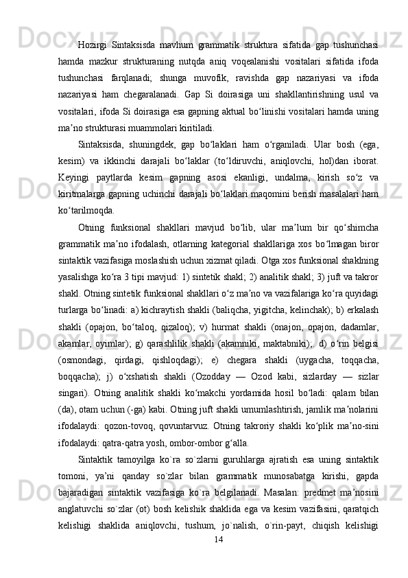 Hozirgi   Sintaksisda   mavhum   grammatik   struktura   sifatida   gap   tushunchasi
hamda   mazkur   strukturaning   nutqda   aniq   voqealanishi   vositalari   sifatida   ifoda
tushunchasi   farqlanadi;   shunga   muvofik,   ravishda   gap   nazariyasi   va   ifoda
nazariyasi   ham   chegaralanadi.   Gap   Si   doirasiga   uni   shakllantirishning   usul   va
vositalari, ifoda Si  doirasiga esa gapning aktual  bo linishi  vositalari  hamda uningʻ
ma no strukturasi muammolari kiritiladi.	
ʼ
Sintaksisda,   shuningdek,   gap   bo laklari   ham   o rganiladi.   Ular   bosh   (ega,	
ʻ ʻ
kesim)   va   ikkinchi   darajali   bo laklar   (to ldiruvchi,   aniqlovchi,   hol)dan   iborat.	
ʻ ʻ
Keyingi   paytlarda   kesim   gapning   asosi   ekanligi,   undalma,   kirish   so z   va	
ʻ
kiritmalarga gapning uchinchi darajali bo laklari maqomini berish masalalari ham	
ʻ
ko tarilmoqda.	
ʻ
Otning   funksional   shakllari   mavjud   bo lib,   ular   ma lum   bir   qo shimcha	
ʻ ʼ ʻ
grammatik   ma no   ifodalash,   otlarning   kategorial   shakllariga   xos   bo lmagan   biror	
ʼ ʻ
sintaktik vazifasiga moslashish uchun xizmat qiladi. Otga xos funksional shaklning
yasalishga ko ra 3 tipi mavjud: 1) sintetik shakl; 2) analitik shakl; 3) juft va takror
ʻ
shakl. Otning sintetik funksional shakllari o z ma no va vazifalariga ko ra quyidagi	
ʻ ʼ ʻ
turlarga bo linadi: a) kichraytish shakli (baliqcha, yigitcha, kelinchak); b) erkalash	
ʻ
shakli   (opajon,   bo taloq,   qizaloq);   v)   hurmat   shakli   (onajon,   opajon,   dadamlar,	
ʻ
akamlar,   oyimlar);   g)   qarashlilik   shakli   (akamniki,   maktabniki);.   d)   o rin   belgisi	
ʻ
(osmondagi,   qirdagi,   qishloqdagi);   e)   chegara   shakli   (uygacha,   toqqacha,
boqqacha);   j)   o xshatish   shakli   (Ozodday   —   Ozod   kabi,   sizlarday   —   sizlar	
ʻ
singari).   Otning   analitik   shakli   ko makchi   yordamida   hosil   bo ladi:   qalam   bilan	
ʻ ʻ
(da), otam uchun (-ga) kabi. Otning juft shakli umumlashtirish, jamlik ma nolarini	
ʼ
ifodalaydi:   qozon-tovoq,   qovuntarvuz.   Otning   takroriy   shakli   ko plik   ma no-sini	
ʻ ʼ
ifodalaydi: qatra-qatra yosh, ombor-ombor g alla.	
ʻ
Sintaktik   tamoyilga   ko`ra   so`zlarni   guruhlarga   ajratish   esa   uning   sintaktik
tomoni,   ya’ni   qanday   so`zlar   bilan   grammatik   munosabatga   kirishi,   gapda
bajaradigan   sintaktik   vazifasiga   ko`ra   belgilanadi.   Masalan:   predmet   ma’nosini
anglatuvchi   so`zlar   (ot)   bosh   kelishik  shaklida   ega  va   kesim   vazifasini,   qaratqich
kelishigi   shaklida   aniqlovchi,   tushum,   jo`nalish,   o`rin-payt,   chiqish   kelishigi
14 