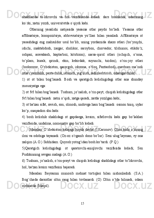 shakllarida   to`ldiruvchi   va   hol   vazifalarida   keladi:   dars   boshlandi,   odamning
ko`rki, xatni yozdi, universitetda o`qiydi kabi. 
Otlarning   yasalishi   natijasida   yasama   otlar   paydo   bo ladi.   Yasama   otlarʻ
affiksatsiya,   kompozitsiya,   abbreviatsiya   yo llari   bilan   yasaladi.   Affiksatsiya   ot	
ʻ
yasashdagi   eng   mahsuldor   usul   bo lib,   uning   yordamida   shaxs   otlari   (bo yoqchi,	
ʻ ʻ
ishchi,   maktabdosh,   zargar,   sholikor,   saroybon,   chorvador,   tilshunos,   etikdo z,	
ʻ
oshpaz,   aravakash,   kaptarboz,   kitobxon);   narsa-qurol   otlari   (ochqich,   o sma,	
ʻ
to plam,   kurak,   qirindi,   ekin,   kekirdak,   suyunchi,   tuzdon);   o rin-joy   otlari	
ʻ ʻ
(bodomzor, O zbekiston, qarorgoh, ishxona, o tloq, Paxtaobod); mavhum ma noli	
ʻ ʻ ʼ
otlar (yaxshilik, paxtachilik, ishonch, yig ilish, radiolashtirish, odamgarchilik).	
ʻ
1)   ot   ot   bilan   bog lanadi.   Bosh   va   qaratgich   kelishigidagi   otlar   ana   shunday	
ʻ
xususiyatga ega:
2) ot fe'l bilan bog lanadi. Tushum, jo nalish, o rin-payt, chiqish kelishigidagi otlar
ʻ ʻ ʻ
fe'l bilan bog lanadi: xatni o qidi, xatga qaradi, xatda yozilgan kabi;	
ʻ ʻ
3) ot ba'zan sifat, ravish, son, olmosh, undovga ham bog lanadi: osmon tiniq, uylar	
ʻ
ko p, maqsadim shu kabi	
ʻ
4)   bosh   kelishik   shaklidagi   ot   gapdaega,   kesim,   sifatlovchi   kabi   gap   bo laklari	
ʻ
vazifasida; undalma, nomenativ gap bo lib keladi.	
ʻ
Masalan: O zbekiston-kelajagi buyuk davlat (I.Karimov). Olim kishi o zining	
ʻ ʻ
ilmi va odobiga tayanadi. (Oz-oz o rganib dono bo lur). Seni ulug layman, ey ona	
ʻ ʻ ʻ
xalqim (A.O.) Subhidam. Quyosh yotog idan bosh ko tardi. (P.Q.)	
ʻ ʻ
5)Qaratgich   kelishigidagi   ot   qaratuvchi-aniqlovchi   vazifasida   keladi;   Sen
Pushkinning sevgan malagi (A.O.)
6) Tushum, jo nalish, o rin-prayt va chiqish kelishigi shaklidagi otlar to ldiruvchi,	
ʻ ʻ ʻ
hol, ba'zan kesim vazifasini bajaradi.
Masalan:   Bayramni   munosib   mehnat   tortiqlari   bilan   nishonlashdi.   (S.A.)
Bog chada   daraxtlar   oltin   rang   bilan   tovlanardi.   (O)   Oltin   o tda   bilinadi,   odam	
ʻ ʻ
mehnatda (Maqol).
15