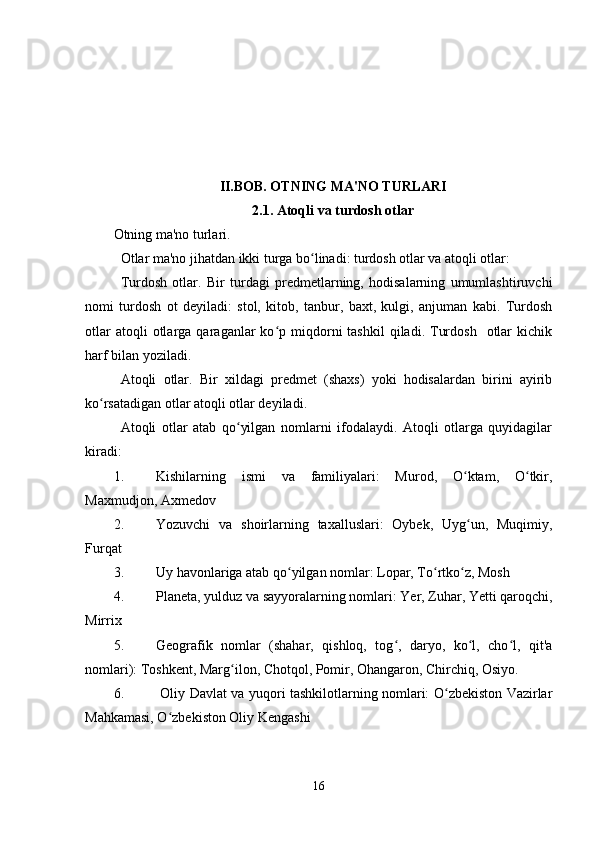 II.BOB. OTNING MA'NO TURLARI
2.1. Atoqli va turdosh otlar
Otning ma'no turlari.
Otlar ma'no jihatdan ikki turga bo linadi: turdosh otlar va atoqli otlar:ʻ
Turdosh   otlar.   Bir   turdagi   predmetlarning,   hodisalarning   umumlashtiruvchi
nomi   turdosh   ot   deyiladi:   stol,   kitob,   tanbur,   baxt,   kulgi,   anjuman   kabi.   Turdosh
otlar  atoqli  otlarga  qaraganlar   ko p  miqdorni   tashkil  qiladi.  Turdosh     otlar  kichik	
ʻ
harf bilan yoziladi.
Atoqli   otlar.   Bir   xildagi   predmet   (shaxs)   yoki   hodisalardan   birini   ayirib
ko rsatadigan otlar atoqli otlar deyiladi.	
ʻ
Atoqli   otlar   atab   qo yilgan   nomlarni   ifodalaydi.   Atoqli   otlarga   quyidagilar	
ʻ
kiradi:
1. Kishilarning   ismi   va   familiyalari:   Murod,   O ktam,   O tkir,	
ʻ ʻ
Maxmudjon, Axmedov
2. Yozuvchi   va   shoirlarning   taxalluslari:   Oybek,   Uyg un,   Muqimiy,
ʻ
Furqat
3. Uy havonlariga atab qo yilgan nomlar: Lopar, To rtko z, Mosh	
ʻ ʻ ʻ
4. Planeta, yulduz va sayyoralarning nomlari: Yer, Zuhar, Yetti qaroqchi,
Mirrix
5. Geografik   nomlar   (shahar,   qishloq,   tog ,   daryo,   ko l,   cho l,   qit'a	
ʻ ʻ ʻ
nomlari): Toshkent, Marg ilon, Chotqol, Pomir, Ohangaron, Chirchiq, Osiyo.	
ʻ
6.   Oliy Davlat va yuqori tashkilotlarning nomlari: O zbekiston Vazirlar	
ʻ
Mahkamasi, O zbekiston Oliy Kengashi	
ʻ
16 