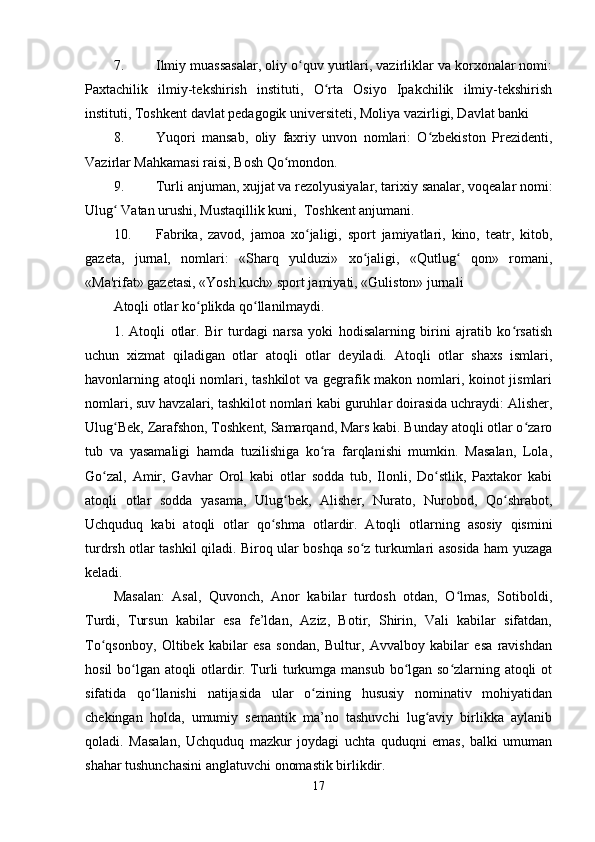 7. Ilmiy muassasalar, oliy o quv yurtlari, vazirliklar va korxonalar nomi:ʻ
Paxtachilik   ilmiy-tekshirish   instituti,   O rta   Osiyo   Ipakchilik   ilmiy-tekshirish	
ʻ
instituti, Toshkent davlat pedagogik universiteti, Moliya vazirligi, Davlat banki
8. Yuqori   mansab,   oliy   faxriy   unvon   nomlari:   O zbekiston   Prezidenti,	
ʻ
Vazirlar Mahkamasi raisi, Bosh Qo mondon.	
ʻ
9. Turli anjuman, xujjat va rezolyusiyalar, tarixiy sanalar, voqealar nomi:
Ulug  Vatan urushi, Mustaqillik kuni,  Toshkent anjumani.	
ʻ
10. Fabrika,   zavod,   jamoa   xo jaligi,   sport   jamiyatlari,   kino,   teatr,   kitob,	
ʻ
gazeta,   jurnal,   nomlari:   «Sharq   yulduzi»   xo jaligi,   «Qutlug   qon»   romani,	
ʻ ʻ
«Ma'rifat» gazetasi, «Yosh kuch» sport jamiyati, «Guliston» jurnali
Atoqli otlar ko plikda qo llanilmaydi.	
ʻ ʻ
1.   Atoqli   otlar.   Bir   turdagi   narsa   yoki   hodisalarning   birini   ajratib   ko rsatish	
ʻ
uchun   xizmat   qiladigan   otlar   atoqli   otlar   deyiladi.   Atoqli   otlar   shaxs   ismlari,
havonlarning atoqli nomlari, tashkilot  va gegrafik makon nomlari, koinot jismlari
nomlari, suv havzalari, tashkilot nomlari kabi guruhlar doirasida uchraydi: Alisher,
Ulug Bek, Zarafshon, Toshkent, Samarqand, Mars kabi. Bunday atoqli otlar o zaro	
ʻ ʻ
tub   va   yasamaligi   hamda   tuzilishiga   ko ra   farqlanishi   mumkin.   Masalan,   Lola,	
ʻ
Go zal,   Amir,   Gavhar   Orol   kabi   otlar   sodda   tub,   Ilonli,   Do stlik,   Paxtakor   kabi	
ʻ ʻ
atoqli   otlar   sodda   yasama,   Ulug bek,   Alisher,   Nurato,   Nurobod,   Qo shrabot,	
ʻ ʻ
Uchquduq   kabi   atoqli   otlar   qo shma   otlardir.   Atoqli   otlarning   asosiy   qismini	
ʻ
turdrsh otlar tashkil qiladi. Biroq ular boshqa so z turkumlari asosida ham yuzaga	
ʻ
keladi. 
Masalan:   Asal,   Quvonch,   Anor   kabilar   turdosh   otdan,   O lmas,   Sotiboldi,	
ʻ
Turdi,   Tursun   kabilar   esa   fe’ldan,   Aziz,   Botir,   Shirin,   Vali   kabilar   sifatdan,
To qsonboy,   Oltibek   kabilar   esa   sondan,   Bultur,   Avvalboy   kabilar   esa   ravishdan	
ʻ
hosil bo lgan atoqli otlardir. Turli turkumga mansub bo lgan so zlarning atoqli ot	
ʻ ʻ ʻ
sifatida   qo llanishi   natijasida   ular   o zining   hususiy   nominativ   mohiyatidan	
ʻ ʻ
chekingan   holda,   umumiy   semantik   ma’no   tashuvchi   lug aviy   birlikka   aylanib	
ʻ
qoladi.   Masalan,   Uchquduq   mazkur   joydagi   uchta   quduqni   emas,   balki   umuman
shahar tushunchasini anglatuvchi onomastik birlikdir.
17 