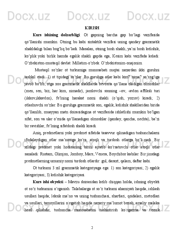 KIRISH
Kurs   ishining   dolzarbligi :   Ot   gapning   barcha   gap   bo lagi   vazifasidaʻ
qo llanishi   mumkin.   Otning   bu   kabi   sintaktik   vazifasi   uning   qanday   grammatik	
ʻ
shakldaligi bilan bog liq bo ladi. Masalan, otning bosh shakli, ya’ni bosh kelishik,	
ʻ ʻ
ko plik   yoki   birlik   hamda   egalik   shakli   gapda   ega,   Kesim   kabi   vazifada   keladi:	
ʻ
O zbekiston-mustaqil davlat. Millatim-o zbek. O zbekistonim-onajonim.
ʻ ʻ ʻ
  Mustaqil   so zlar   ot   turkumiga   munosabati   nuqtai   nazardan   ikki   guruhni	
ʻ
tashkil   etadi:   1)   ot   tipidagi   so zlar.   Bu  guruhga   otlar   kabi   kim?   nima?   so rog iga	
ʻ ʻ ʻ
javob bo lib, otga xos grammatik shakllarda bevosita qo llana oladigan olmoshlar	
ʻ ʻ
(men,   sen,   biz,   har   kim,   nimadir),   jamlovchi   sonning   –ov,   -avlon   affiksli   turi
(ikkov,ikkavlon),   fe’lning   harakat   nomi   shakli   (o qish,   yozuv)   kiradi;   2)	
ʻ
otlashuvchi so zlar. Bu guruhga grammatik son, egalik, kelishik shakllaridan birida	
ʻ
qo llanilib,  muayyan matn  doirasidagina   ot  vazifasida  ishlatlishi  mumkin  bo lgan	
ʻ ʻ
sifat, son va ular o rnida qo llanadigan olmoshlar (qanday, qancha, nechta), ba’zi	
ʻ ʻ
bir ravishlar, fe’lning sifatdosh shakli kiradi.
Aniq, predmetlarni yoki predmet sifatida tasavvur qilinadigan tushunchalarni
ifodalaydigan   otlar   ma nosiga   ko ra,   atoqli   va   turdosh   otlarga   bo li-nadi.   Bir	
ʼ ʻ ʻ
xildagi   predmet   yoki   hodisaning   birini   ajratib   ko rsatuvchi   otlar   atoqli   otlar	
ʻ
sanaladi: Rustam, Olimjon, Jomboy, Mars, Venera, Boychibor kabilar. Bir jinsdagi
predmetlarning umumiy nomi turdosh otlardir: gul, daraxt, qalam, daftar kabi.
Ot turkumi 3 xil  grammatik kategoriyaga ega: 1) son kategoriyasi;  2) egalik
kategoriyasi; 3) kelishik kategoriyasi.
Kurs ishi  obyekti   – Mavzu  doirasidan  kelib chiqqan holda, ishning  obyekti
ot so z turkumini o rganish.  	
ʻ ʻ Talabalarga ot so z turkumi ahamiyati haqida, ishlash	ʻ
usullari  haqida;  leksik ma’no va uning tushunchasi,  shartlari, qoidalari, metodlari
va usullari, tamoyillarini o`rgatish haqida nazariy ma’lumot berish, amaliy malaka
hosil   qilishdir,   tushuncha   munosabatini   tushintirish   ko`rgazma   va   t е xnik
2
